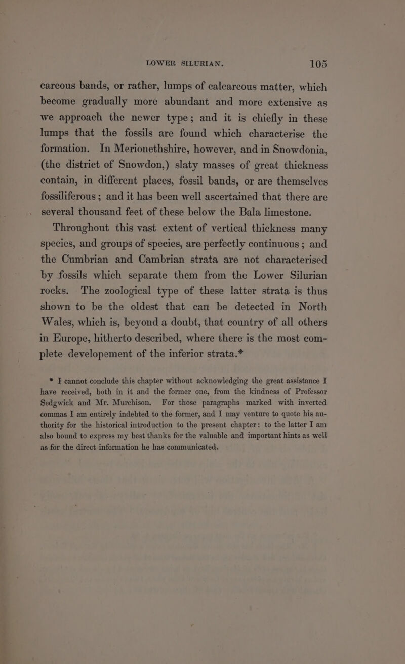 careous bands, or rather, lumps of calcareous matter, which become gradually more abundant and more extensive as we approach the newer type; and it is chiefly in these lumps that the fossils are found which characterise the formation. In Merionethshire, however, and in Snowdonia, (the district of Snowdon,) slaty masses of great thickness contain, in different places, fossil bands, or are themselves fossiliferous ; and it has been well ascertained that there are several thousand feet of these below the Bala limestone. Throughout this vast extent of vertical thickness many species, and groups of species, are perfectly continuous ; and the Cumbrian and Cambrian strata are not characterised by fossils which separate them from the Lower Silurian rocks. The zoological type of these latter strata is thus shown to be the oldest that can be detected in North Wales, which is, beyond a doubt, that country of all others in Europe, hitherto described, where there is the most com- plete developement of the inferior strata.* * F cannot conclude this chapter without acknowledging the great assistance I have received, both in it and the former one, from the kindness of Professor Sedgwick and Mr. Murchison. For those paragraphs marked with inverted commas I am entirely indebted to the former, and I may yenture to quote his au- thority for the historical introduction to the present chapter: to the latter I am also bound to express my best thanks for the valuable and important hints as well as for the direct information he has communicated.