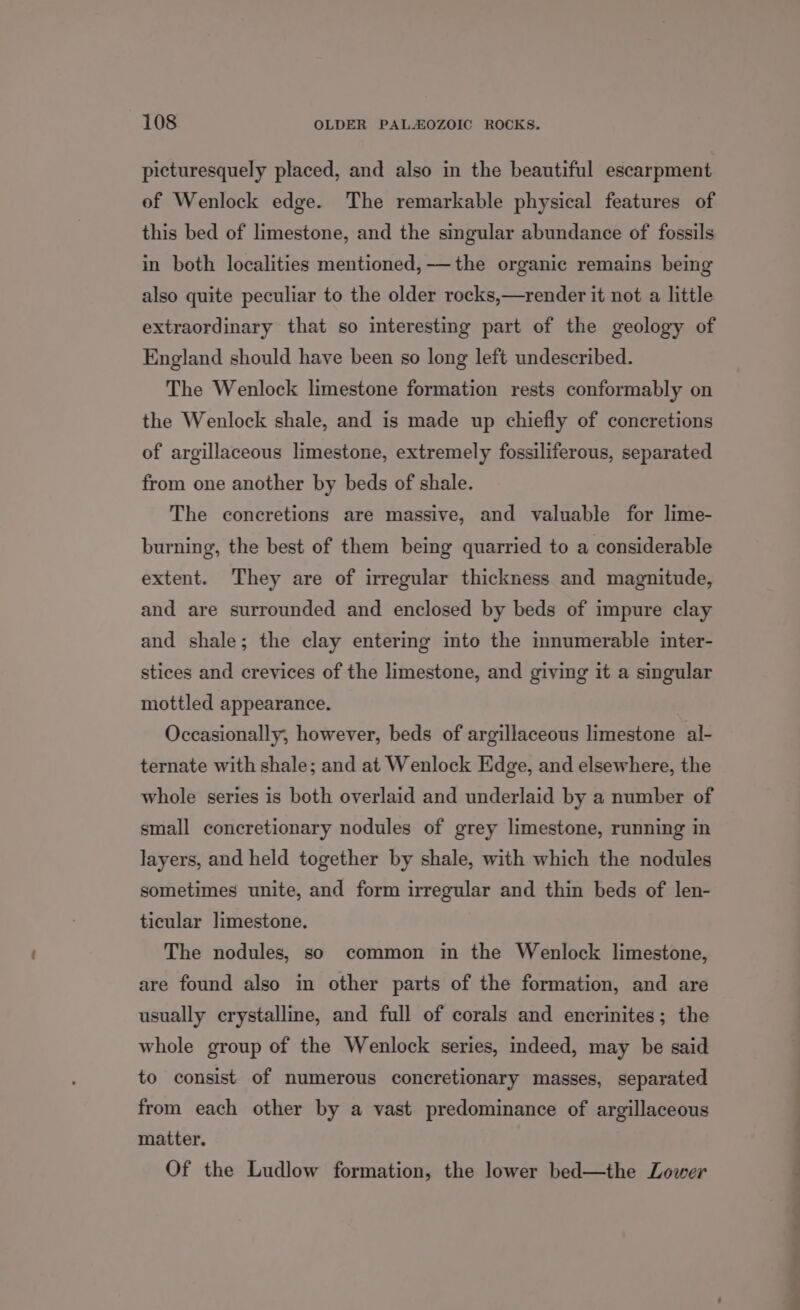 picturesquely placed, and also in the beautiful escarpment of Wenlock edge. The remarkable physical features of this bed of limestone, and the singular abundance of fossils in both localities mentioned, -—the organic remains being also quite peculiar to the older rocks,—render it not a little extraordinary that so interesting part of the geology of England should have been so long left undescribed. The Wenlock limestone formation rests conformably on the Wenlock shale, and is made up chiefly of concretions of argillaceous limestone, extremely fossiliferous, separated from one another by beds of shale. The concretions are massive, and valuable for lime- burning, the best of them being quarried to a considerable extent. They are of irregular thickness and magnitude, and are surrounded and enclosed by beds of impure clay and shale; the clay entering into the innumerable inter- stices and crevices of the limestone, and giving it a singular mottled appearance. Occasionally, however, beds of argillaceous limestone al- ternate with shale; and at Wenlock Edge, and elsewhere, the whole series is both overlaid and underlaid by a number of small concretionary nodules of grey limestone, running in layers, and held together by shale, with which the nodules sometimes unite, and form irregular and thin beds of len- ticular limestone. The nodules, so common in the Wenlock limestone, are found also in other parts of the formation, and are usually crystalline, and full of corals and encrinites; the whole group of the Wenlock series, indeed, may be said to consist of numerous concretionary masses, separated from each other by a vast predominance of argillaceous matter. Of the Ludlow formation, the lower bed—the Lower ad
