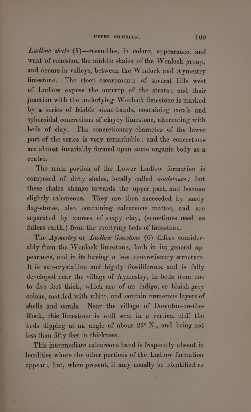 Ludlow shale (5)—resembles, in colour, appearance, and want of cohesion, the middle shales of the Wenlock group, and occurs in valleys, between the Wenlock and Aymestry limestone. The steep escarpments of several hills west of Ludlow expose the outcrop of the strata; and their junction with the underlying Wenlock limestone is marked by a series of friable stone-bands, containing corals and spheroidal concretions of clayey limestone, alternating with . beds of clay. The concretionary character of the lower part of the series is very remarkable; and the concretions are almost invariably formed upon some organic body as a centre. The main portion of the Lower Ludlow formation is composed of dirty shales, locally called mudstones; but these shales change towards the upper part, and become slightly calcareous. They are then succeeded by sandy flag-stones, also containing calcareous matter, and are separated by courses of soapy clay, (sometimes used as fullers earth,) from the overlying beds of limestone. The Aymestry or Ludlow limestone (6) differs consider- ably from the Wenlock limestone, both in its general ap- pearance, and in its having a less concretionary structure. It is sub-crystalline and highly fossiliferous, and is fully developed near the village of Aymestry, in beds from one to five feet thick, which are of an indigo, or bluish-grey colour, mottled with white, and contain numerous layers of shells and corals. Near the village of Downton-on-the- Rock, this limestone is well seen in a vertical cliff, the beds dipping at an angle of about 25° N., and being not less than fifty feet in thickness. This intermediate calcareous band is frequently absent in localities where the other portions of the Ludlow formation appear; but, when present, it may usually be identified as