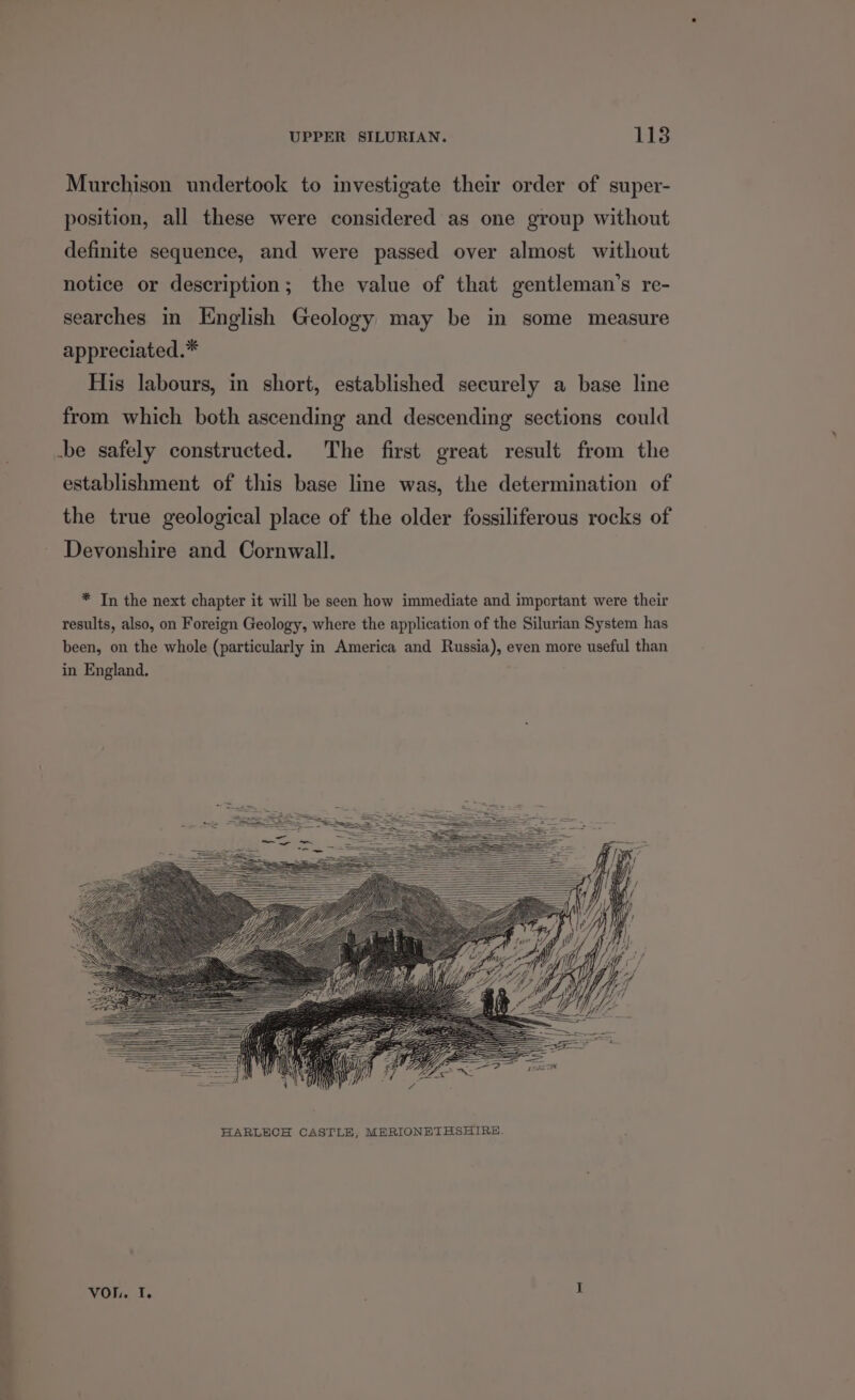 —_— ey oe ee Murchison undertook to investigate their order of super- position, all these were considered as one group without definite sequence, and were passed over almost without notice or description; the value of that gentleman’s re- searches in English Geology may be in some measure appreciated.* His labours, in short, established securely a base line from which both ascending and descending sections could establishment of this base line was, the determination of the true geological place of the older fossiliferous rocks of Devonshire and Cornwall. * In the next chapter it will be seen how immediate and important were their results, also, on Foreign Geology, where the application of the Silurian System has been, on the whole (particularly in America and Russia), even more useful than in England, VoL. iis : I