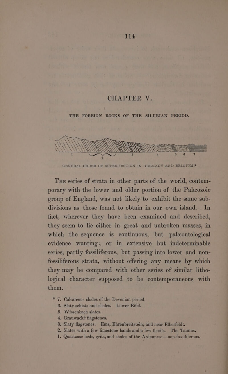 CHAPTER V. THE FOREIGN ROCKS OF THE SILURIAN PERIOD. Tue series of strata in other parts of the world, contem- porary with the lower and older portion of the Paleozoic group of England, was not likely to exhibit the same sub- divisions as those found to obtain in our own island. In fact, wherever they have been examined and described, they seem to lie either in great and unbroken masses, in which the sequence is continuous, but paleontological evidence wanting; or in extensive but indeterminable series, partly fossiliferous, but passing into lower and non- fossiliferous strata, without offermg any means by which they may be compared with other series of similar litho- logical character supposed to be contemporaneous with them. * 7. Calcareous shales of the Devonian period. 6. Slaty schists and shales. Lower Eifel. 5. Wissenbach slates. 4, Grauwacké flagstones. 3. Slaty flagstones. Ems, Ehrenbreitstein, and near Elberfeldt. 2. Slates with a few limestone bands and a few fossils. The Taunus. 1. Quartzose beds, grits, and shales of the Ardennes :—non-fossiliferous. i i
