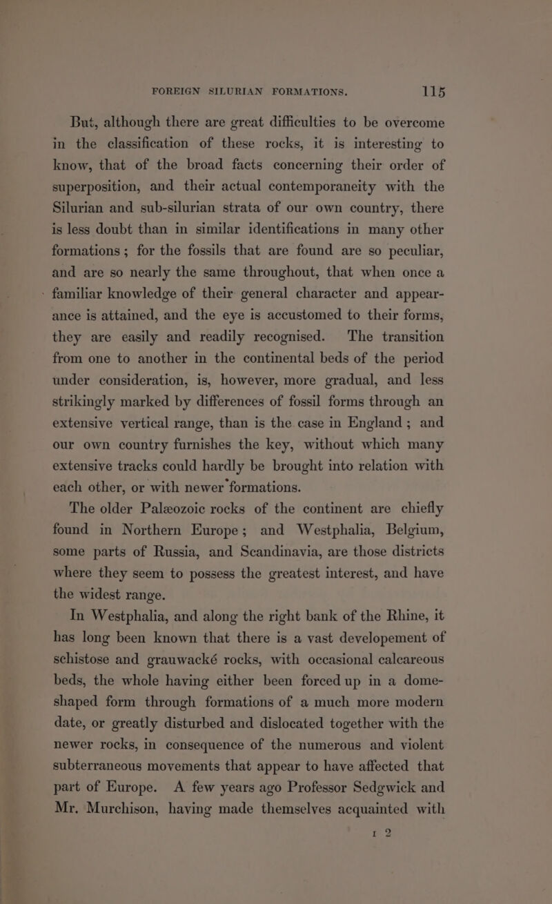 But, although there are great difficulties to be overcome in the classification of these rocks, it is interesting to know, that of the broad facts concerning their order of superposition, and their actual contemporaneity with the Silurian and sub-silurian strata of our own country, there is less doubt than in similar identifications in many other formations ; for the fossils that are found are so peculiar, and are so nearly the same throughout, that when once a - familiar knowledge of their general character and appear- ance is attained, and the eye is accustomed to their forms, they are easily and readily recognised. The transition from one to another in the continental beds of the period under consideration, is, however, more gradual, and less strikingly marked by differences of fossil forms through an extensive vertical range, than is the case in England ; and our own country furnishes the key, without which many extensive tracks could hardly be brought into relation with each other, or with newer formations. The older Paleozoic rocks of the continent are chiefly found in Northern Europe; and Westphalia, Belgium, some parts of Russia, and Scandinavia, are those districts where they seem to possess the greatest interest, and have the widest range. In Westphalia, and along the right bank of the Rhine, it has long been known that there is a vast developement of schistose and grauwacké rocks, with occasional calcareous beds, the whole having either been forced up in a dome- shaped form through formations of a much more modern date, or greatly disturbed and dislocated together with the newer rocks, in consequence of the numerous and violent subterraneous movements that appear to have affected that part of Europe. <A few years ago Professor Sedgwick and Mr. Murchison, having made themselves acquainted with cap