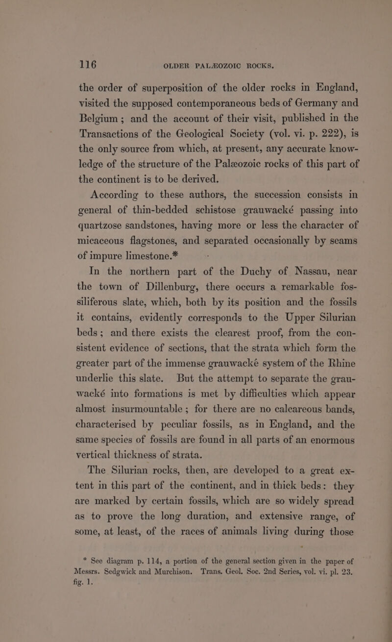 the order of superposition of the older rocks in England, visited the supposed contemporaneous beds of Germany and Belgium ; and the account of their visit, published in the Transactions of the Geological Society (vol. vi. p. 222), is the only source from which, at present, any accurate know- ledge of the structure of the Paleozoic rocks of this part of the continent is to be derived. According to these authors, the succession consists in general of thin-bedded schistose grauwacké passing into quartzose sandstones, having more or less the character of micaceous flagstones, and separated occasionally by seams of impure limestone.* In the northern part of the Duchy of Nassau, near the town of Dillenburg, there occurs a remarkable fos- siliferous slate, which, both by its position and the fossils it contains, evidently corresponds to the Upper Silurian beds; and there exists the clearest proof, from the con- sistent evidence of sections, that the strata which form the greater part of the immense grauwacke system of the Rhine underlie this slate. But the attempt to separate the grau- wacké into formations is met by difficulties which appear almost insurmountable ; for there are no caleareous bands, characterised by peculiar fossils, as in England, and the same species of fossils are found in all parts of an enormous vertical thickness of strata. The Silurian rocks, then, are developed to a great ex- tent in this part of the continent, and in thick beds: they are marked by certain fossils, which are so widely spread as to prove the long duration, and extensive range, of some, at least, of the races of animals living during those * See diagram p. 114, a portion of the general section given in the paper of Messrs. Sedgwick and Murchison. Trans. Geol. Soc. 2nd Series, vol. vi. pl. 23. fig. 1.