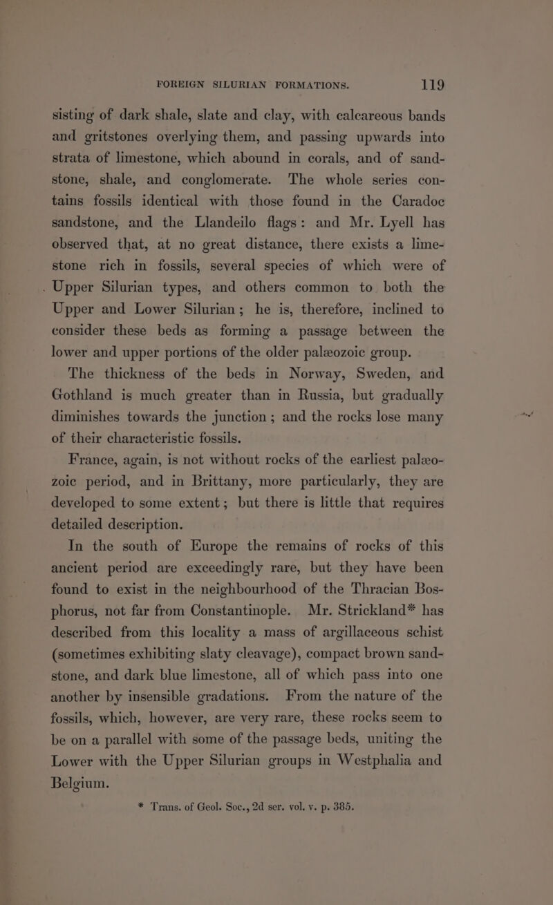 sisting of dark shale, slate and clay, with calcareous bands and gritstones overlying them, and passing upwards into strata of limestone, which abound in corals, and of sand- stone, shale, and conglomerate. The whole series con- tains fossils identical with those found in the Caradoc sandstone, and the Llandeilo flags: and Mr. Lyell has observed that, at no great distance, there exists a lime- stone rich in fossils, several species of which were of . Upper Silurian types, and others common to both the Upper and Lower Silurian; he is, therefore, inclined to consider these beds as forming a passage between the lower and upper portions of the older palzozoic group. The thickness of the beds in Norway, Sweden, and Gothland is much greater than in Russia, but gradually diminishes towards the junction ; and the rocks lose many of their characteristic fossils. France, again, is net without rocks of the earliest paleo- zoic period, and in Brittany, more particularly, they are developed to some extent; but there is little that requires detailed description. In the south of Europe the remains of rocks of this ancient period are exceedingly rare, but they have been found to exist in the neighbourhood of the Thracian Bos- phorus, not far from Constantinople. Mr. Strickland* has described from this locality a mass of argillaceous schist (sometimes exhibiting slaty cleavage), compact brown sand- stone, and dark blue limestone, all of which pass into one another by insensible gradations. From the nature of the fossils, which, however, are very rare, these rocks seem to be on a parallel with some of the passage beds, uniting the Lower with the Upper Silurian groups in Westphalia and Belgium. * Trans. of Geol. Soc., 2d ser. vol. v. p. 385.