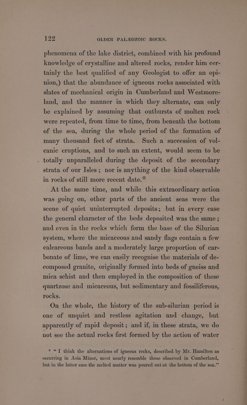 4 phenomena of the lake district, combined with his profound knowledge of crystalline and altered rocks, render him cer- tainly the best qualified of any Geologist to offer an opi- nion,) that the abundance of igneous rocks associated with slates of mechanical origin in Cumberland and Westmore- land, and the manner in which they alternate, can only be explained by assuming that outbursts of molten rock were repeated, from time to time, from beneath the bottom of the sea, during the whole period of the formation of many thousand feet of strata. Such a succession of vol- canic eruptions, and to such an extent, would seem to be totally unparalleled during the deposit of the secondary — strata of our Isles; nor is anything of the kind observable in rocks of still more recent date.* At the same time, and while this extraordinary action was going on, other parts of the ancient seas were the scene of quiet uninterrupted deposits; but in every case the general character of the beds deposited was the same ; and even in the rocks which form the base of the Silurian system, where the micaceous and sandy flags contain a few calcareous bands and a moderately large proportion of car- bonate of lime, we can easily recognise the materials of de- composed granite, originally formed into beds of gneiss and mica schist and then employed in the composition of these quartzose and micaceous, but sedimentary and fossiliferous, rocks. On the whole, the history of the sub-silurian period is one of unquiet and restless agitation and change, but apparently of rapid deposit; and if, in these strata, we do not see the actual rocks first formed by the action of water * “T think the alternations of igneous rocks, described by Mr. Hamilton as occurring in Asia Minor, most nearly resemble those observed in Cumberland, but in the latter case the melted matter was poured out at the bottom of the sea.”