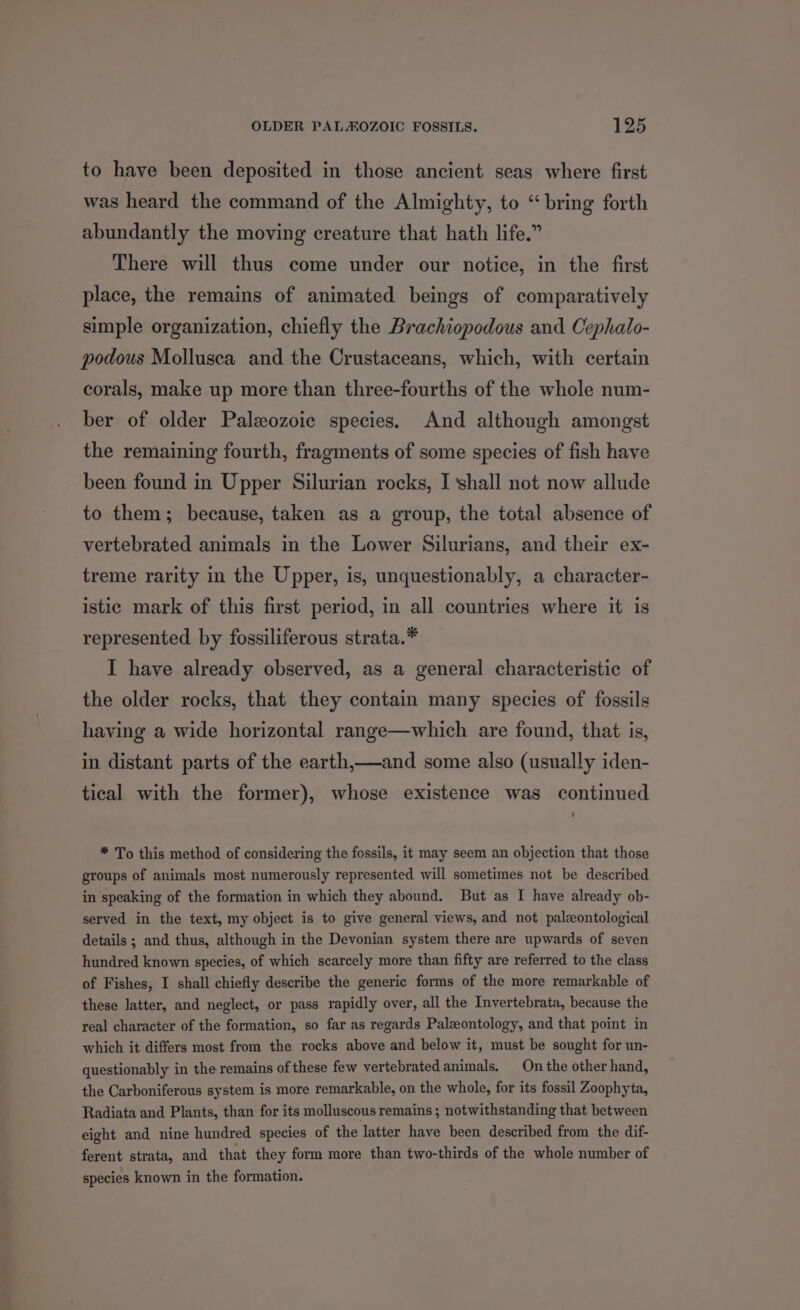 to have been deposited in those ancient seas where first was heard the command of the Almighty, to “ bring forth abundantly the moving creature that hath life.” There will thus come under our notice, in the first place, the remains of animated beings of comparatively simple organization, chiefly the Brachiopodous and Cephalo- podous Mollusca and the Crustaceans, which, with certain corals, make up more than three-fourths of the whole num- ber of older Paleozoic species. And although amongst the remaining fourth, fragments of some species of fish have been found in Upper Silurian rocks, I shall not now allude to them; because, taken as a group, the total absence of vertebrated animals in the Lower Silurians, and their ex- treme rarity in the Upper, is, unquestionably, a character- istic mark of this first period, in all countries where it is represented by fossiliferous strata.* I have already observed, as a general characteristic of the older rocks, that they contain many species of fossils having a wide horizontal range—which are found, that is, in distant parts of the earth,—and some also (usually iden- tical with the former), whose existence was continued . * To this method of considering the fossils, it may seem an objection that those groups of animals most numerously represented will sometimes not be described in speaking of the formation in which they abound. But as I have already ob- served in the text, my object is to give general views, and not paleontological details ; and thus, although in the Devonian system there are upwards of seven hundred known species, of which scarcely more than fifty are referred to the class of Fishes, I shall chiefly describe the generic forms of the more remarkable of these latter, and neglect, or pass rapidly over, all the Invertebrata, because the real character of the formation, so far as regards Paleontology, and that point in which it differs most from the rocks above and below it, must be sought for un- questionably in the remains of these few vertebrated animals. On the other hand, the Carboniferous system is more remarkable, on the whole, for its fossil Zoophyta, Radiata and Plants, than for its molluscous remains ; notwithstanding that between eight and nine hundred species of the latter have been described from the dif- ferent strata, and that they form more than two-thirds of the whole number of species known in the formation.
