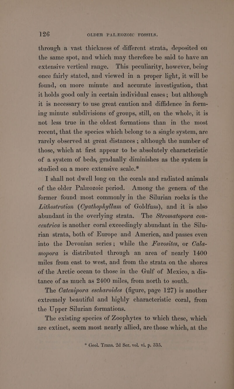 through a vast thickness of different strata, deposited on the same spot, and which may therefore be said to have an extensive vertical range. This peculiarity, however, being once fairly stated, and viewed in a proper light, it will be found, on more minute and accurate investigation, that it holds good only in certain individual cases; but although it is necessary to use great caution and diffidence in form- ing minute subdivisions of groups, still, on the whole, it is not less true in the oldest formations than in the most recent, that the species which belong to a single system, are rarely observed at great distances ; although the number of those, which at first appear to be absolutely characteristic of a system of beds, gradually diminishes as the system is studied on a more extensive scale.* I shall not dwell long on the corals and radiated animals of the older Paleozoic period. Among the genera of the former found most commonly in the Silurian rocks is the Lithostrotion (Cyathophyllum of Goldfuss), and it is also abundant in the overlying strata. The Stromatopora con- centrica is another coral exceedingly abundant in the Silu- rian strata, both of Europe and America, and passes even into the Devonian series; while the Favosites, or Cala- mopora is distributed through an area of nearly 1400 miles from east to west, and from the strata on the shores of the Arctic ocean to those in the Gulf of Mexico, a dis- tance of as much as 2400 miles, from north to south. The Catenipora escharoides (figure, page 127) is another extremely beautiful and highly characteristic coral, from the Upper Silurian formations. The existing species of Zoophytes to which these, which are extinct, seem most nearly allied, are those which, at the * Geol. Trans, 2d Ser. vol. vi. p. 335.