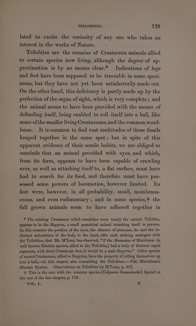 lated to excite the curiosity of any one who takes an interest in the works of Nature. Trilobites are the remains of Crustacean animals allied to certain species now living, although the degree of ap- proximation is by no means clear.* Indications of legs and feet have been supposed to be traceable in some speci- mens, but they have not yet been satisfactorily made out. On the other hand, this deficiency is partly made up by the perfection of the organ of sight, which is very complete ; and the animal seems to have been provided with the means of defending itself, being enabled to roll itself into a ball, like some of the smaller living Crustaceans, and the common wood- louse. It is common to find vast multitudes of these fossils heaped together in the same spot; but in spite of this apparent evidence of their sessile habits, we are obliged to conclude that an animal provided with eyes, and which, from its form, appears to have been capable of crawling over, as well as attaching itself to, a flat surface, must have had to search for its food, and therefore must have pos- sessed some powers of locomotion, however limited. Its feet were, however, in all probability, small, membrana- ceous, and even rudimentary ; and in some species,f the full grown animals seem to have adhered together in * The existing Crustacean which resembles most nearly the extinct Trilobite, appears to be the Bopyrus, a small parasitical animal attaching itself to prawns, In this creature the position of the eyes, the absence of antennz, &c. and the in- distinct articulation of the body to the head, offer such striking analogies with the Trilobites, that Mr. M’Leay has observed, “if the Bumastus of Murchison (a well known Silurian species, allied to the Trilobite,) had a body of thirteen equal segments, with short Crustacean feet, it would be a male Bopyrus.” Other species of recent Crustaceans, allied to Bopyrus, have the property of rolling themselves up into a ball,—in this respect also resembling the Trilobites.— Vide Murchison’s Silurian System. Observations on Trilobites by M’Leay, p. 667. » + This is the case with the common species (Calymene blumenbachit) figured at the end of the last chapter, p. 123. VOL. I. K