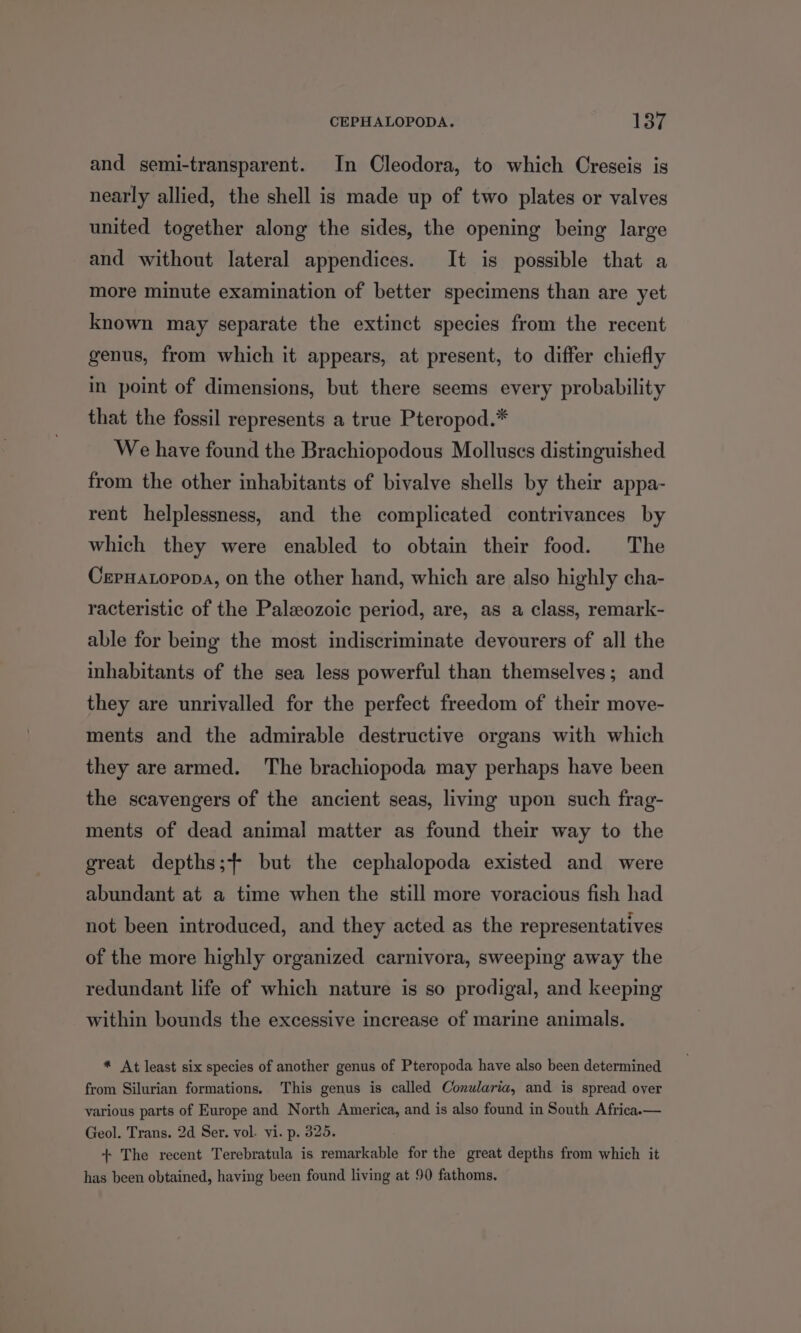 and semi-transparent. In Cleodora, to which Creseis is nearly allied, the shell is made up of two plates or valves united together along the sides, the opening being large and without lateral appendices. It is possible that a more minute examination of better specimens than are yet known may separate the extinct species from the recent genus, from which it appears, at present, to differ chiefly in point of dimensions, but there seems every probability that the fossil represents a true Pteropod.* We have found the Brachiopodous Molluscs distinguished from the other inhabitants of bivalve shells by their appa- rent helplessness, and the complicated contrivances by which they were enabled to obtain their food. The Cepuatopopa, on the other hand, which are also highly cha- racteristic of the Paleozoic period, are, as a class, remark- able for being the most indiscriminate devourers of all the inhabitants of the sea less powerful than themselves; and they are unrivalled for the perfect freedom of their move- ments and the admirable destructive organs with which they are armed. The brachiopoda may perhaps have been the scavengers of the ancient seas, living upon such frag- ments of dead animal matter as found their way to the great depths; but the cephalopoda existed and were abundant at a time when the still more voracious fish had not been introduced, and they acted as the representatives of the more highly organized carnivora, sweeping away the redundant life of which nature is so prodigal, and keeping within bounds the excessive increase of marine animals. * At least six species of another genus of Pteropoda have also been determined from Silurian formations. This genus is called Conularia, and is spread over various parts of Europe and North America, and is also found in South Africa.— Geol. Trans. 2d Ser. vol. vi. p. 325. + The recent Terebratula is remarkable for the great depths from which it has been obtained, having been found living at 90 fathoms.