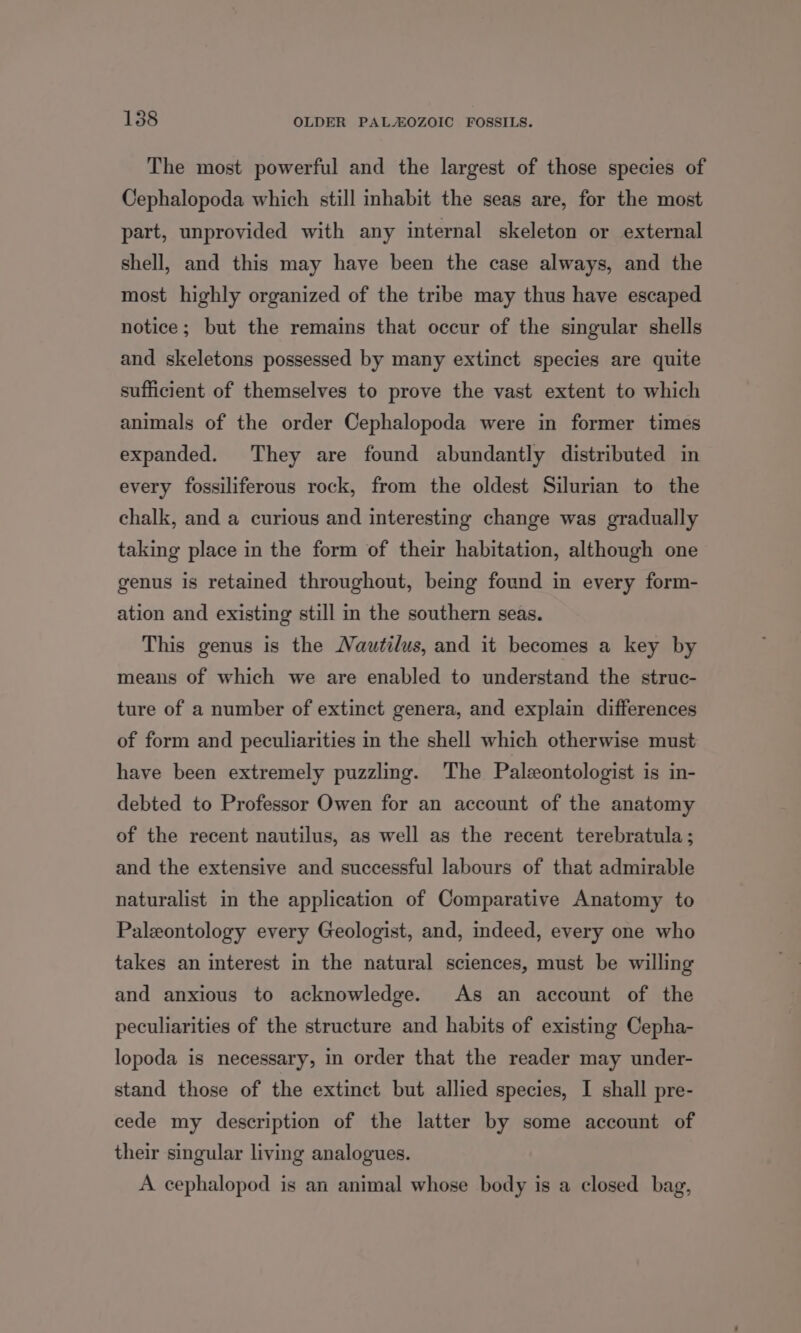 The most powerful and the largest of those species of Cephalopoda which still inhabit the seas are, for the most part, unprovided with any internal skeleton or external shell, and this may have been the case always, and the most highly organized of the tribe may thus have escaped notice; but the remains that occur of the singular shells and skeletons possessed by many extinct species are quite sufficient of themselves to prove the vast extent to which animals of the order Cephalopoda were in former times expanded. They are found abundantly distributed in every fossiliferous rock, from the oldest Silurian to the chalk, and a curious and interesting change was gradually taking place in the form of their habitation, although one genus is retained throughout, being found in every form- ation and existing still in the southern seas. This genus is the Nautilus, and it becomes a key by means of which we are enabled to understand the struc- ture of a number of extinct genera, and explain differences of form and peculiarities in the shell which otherwise must have been extremely puzzling. The Palzontologist is in- debted to Professor Owen for an account of the anatomy of the recent nautilus, as well as the recent terebratula; and the extensive and successful labours of that admirable naturalist in the application of Comparative Anatomy to Paleontology every Geologist, and, indeed, every one who takes an interest in the natural sciences, must be willing and anxious to acknowledge. As an account of the peculiarities of the structure and habits of existing Cepha- lopoda is necessary, in order that the reader may under- stand those of the extinct but allied species, I shall pre- cede my description of the latter by some account of their singular living analogues. A cephalopod is an animal whose body is a closed bag,