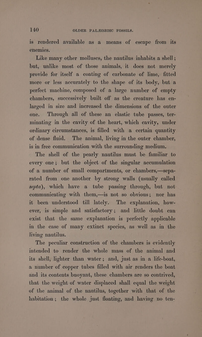 is rendered available as a means of escape from its enemies. Like many other molluscs, the nautilus inhabits a shell ; but, unlike most of those animals, it does not merely provide for itself a coating of carbonate of lime, fitted more or less accurately to the shape of its body, but a perfect machine, composed of a large number of empty chambers, successively built off as the creature has en- larged in size and increased the dimensions of the outer one. Through all of these an elastic tube passes, ter- minating in the cavity of the heart, which cavity, under ordinary circumstances, is filled with a certain quantity of dense fluid. The animal, living in the outer chamber, is in free communication with the surrounding medium. The shell of the pearly nautilus must be familiar to every one; but the object of the singular accumulation of a number of small compartments, or chambers,—sepa- rated from one another by strong walls (usually called septa), which have a tube passing through, but not communicating with them,—is not so obvious; nor has it been understood till lately. The explanation, how- ever, is simple and satisfactory; and little doubt can exist that the same explanation is perfectly applicable in the case of many extinct species, as well as in the living nautilus. The peculiar construction of the chambers is evidently intended to render the whole mass of the animal and its shell, lighter than water; and, just as in a life-boat, a number of copper tubes filled with air renders the boat and its contents buoyant, these chambers are so contrived, that the weight of water displaced shall equal the weight of the animal of the nautilus, together with that of the habitation; the whole just floating, and having no ten-
