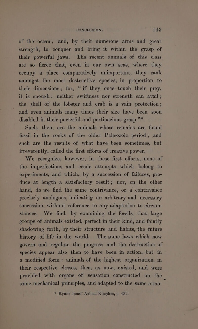 of the ocean; and, by their numerous arms and great strength, to conquer and bring it within the grasp of their powerful jaws. ‘The recent animals of this class are so fierce that, even in our own seas, where they occupy a place comparatively unimportant, they rank amongst the most destructive species, in proportion to their dimensions; for, “if they once touch their prey, it is enough: neither swiftness nor strength can avail ; the shell of the lobster and crab is a vain protection ; and even animals many times their size have been soon disabled in their powerful and pertinacious grasp.”* Such, then, are the animals whose remains are found fossil in the rocks of the older Paleozoic period; and such are the results of what have been sometimes, but irreverently, called the first efforts of creative power. We recognize, however, in these first efforts, none of the imperfections and crude attempts which belong to experiments, and which, by a succession of failures, pro- duce at length a satisfactory result; nor, on the other hand, do we find the same contrivance, or a contrivance precisely analogous, indicating an arbitrary and necessary succession, without reference to any adaptation to circumn- stances. We find, by examining the fossils, that large groups of animals existed, perfect in their kind, and faintly shadowing forth, by their structure and habits, the future history of life in the world. The same laws which now govern and regulate the progress and the destruction of species appear also then to have been in action, but in a modified form: animals of the highest organization, in their respective classes, then, as now, existed, and were provided with organs of sensation constructed on the same mechanical principles, and adapted to the same atmo- f * Rymer Jones’ Animal Kingdom, p. 432.