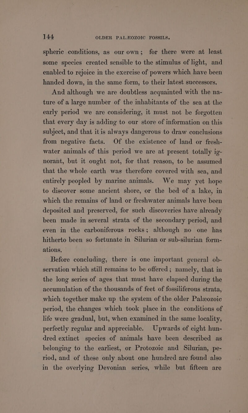 spheric conditions, as our own; for there were at least some species created sensible to the stimulus of light, and enabled to rejoice in the exercise of powers which haye been handed down, in the same form, to their latest successors. And although we are doubtless acquainted with the na- ture of a large number of the mhabitants of the sea at the early period we are considering, it must not be forgotten that every day is adding to our store of information on this subject, and that itis always dangerous to draw conclusions from negative facts. Of the existence of land or fresh- water animals of this period we are at present totally ig- norant, but it ought not, for that reason, to be assumed that the whole earth was therefore covered with sea, and entirely peopled by marine animals. We may yet hope to discover some ancient shore, or the bed of a lake, in which the remains of land or freshwater animals have been deposited and preserved, for such discoveries have already been made in several strata of the secondary period, and even in the carboniferous rocks; although no one has hitherto been so fortunate in Silurian or sub-silurian form- ations, — Before concluding, there is one important general ob- servation which still remains to be offered; namely, that in the long series of ages that must have elapsed during the accumulation of the thousands of feet of fossiliferous strata, which together make up the system of the older Paleozoic period, the changes which took place in the conditions of life were gradual, but, when examined in the same locality, perfectly regular and appreciable. Upwards of eight hun- dred extinct species of animals have been described as belonging to the earliest, or Protozoic and Silurian, pe- riod, and of these only about one hundred are found also in the overlying Devonian series, while but fifteen are