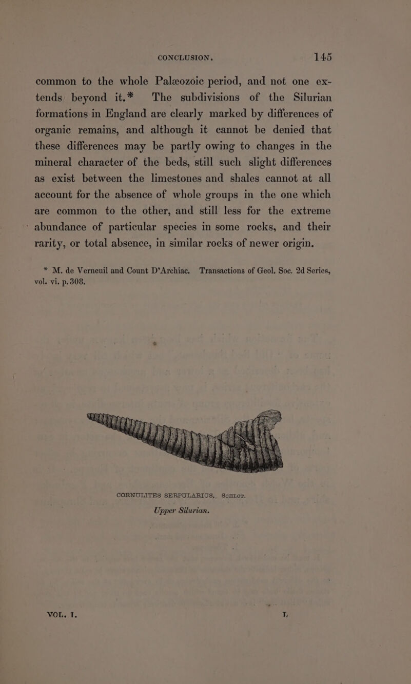common to the whole Paleozoic period, and not one ex- tends beyond it.* The subdivisions of the Silurian formations in England are clearly marked by differences of organic remains, and although it cannot be denied that these differences may be partly owing to changes in the mineral character of the beds, still such slight differences as exist between the limestones and shales cannot at all account for the absence of whole groups in the one which are common to the other, and still less for the extreme ‘ abundance of particular species in some rocks, and their rarity, or total absence, in similar rocks of newer origin. * M. de Verneuil and Count D’Archiac. Transactions of Geol. Soc. 2d Series, vol. vi. p. 308. Upper Silurian. VOL. TI. L