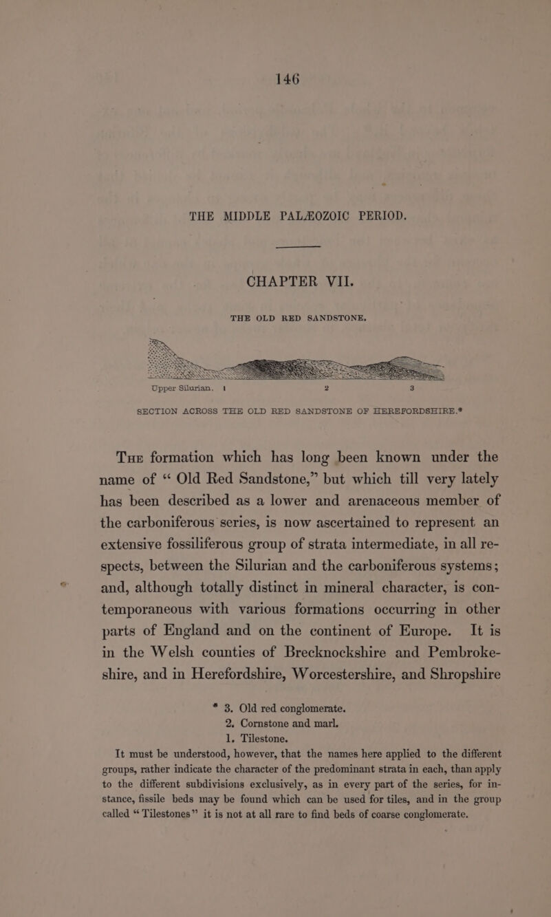THE MIDDLE PALAOZOIC PERIOD. CHAPTER VII. SECTION ACROSS THE OLD RED SANDSTONE OF HEREFORDSHIRE.* Tue formation which has long been known under the name of “ Old Red Sandstone,” but which till very lately has been described as a lower and arenaceous member of the carboniferous series, is now ascertained to represent an extensive fossiliferous group of strata intermediate, in all re- spects, between the Silurian and the carboniferous systems ; and, although totally distinct in mineral character, is con- temporaneous with various formations occurring in other parts of England and on the continent of Europe. It is in the Welsh counties of Brecknockshire and Pembroke- shire, and in Herefordshire, Worcestershire, and Shropshire * 3. Old red conglomerate. 2. Cornstone and marl. 1. Tilestone. It must be understood, however, that the names here applied to the different groups, rather indicate the character of the predominant strata in each, than apply to the different subdivisions exclusively, as in every part of the series, for in- stance, fissile beds may be found which can be used for tiles, and in the group called “ Tilestones” it is not at all rare to find beds of coarse conglomerate.