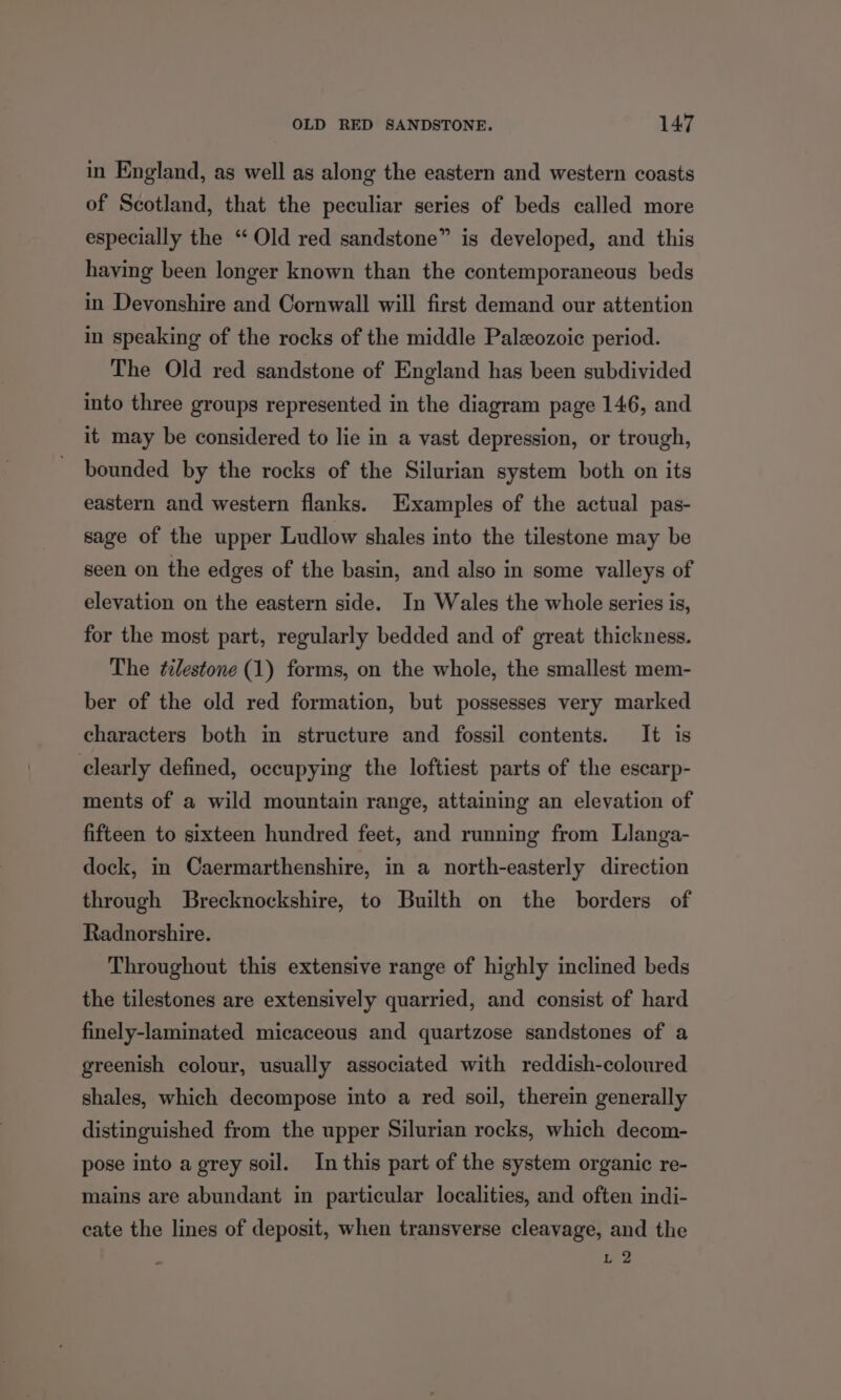 in England, as well as along the eastern and western coasts of Scotland, that the peculiar series of beds called more especially the “‘ Old red sandstone” is developed, and this having been longer known than the contemporaneous beds in Devonshire and Cornwall will first demand our attention in speaking of the rocks of the middle Paleozoic period. The Old red sandstone of England has been subdivided into three groups represented in the diagram page 146, and it may be considered to lie in a vast depression, or trough, bounded by the rocks of the Silurian system both on its eastern and western flanks. Examples of the actual pas- sage of the upper Ludlow shales into the tilestone may be seen on the edges of the basin, and also in some valleys of elevation on the eastern side. In Wales the whole series is, for the most part, regularly bedded and of great thickness. The ¢ilestone (1) forms, on the whole, the smallest mem- ber of the old red formation, but possesses very marked characters both in structure and fossil contents. It is clearly defined, occupying the loftiest parts of the escarp- ments of a wild mountain range, attaining an elevation of fifteen to sixteen hundred feet, and running from Llanga- dock, in Caermarthenshire, in a north-easterly direction through Brecknockshire, to Builth on the borders of Radnorshire. Throughout this extensive range of highly inclined beds the tilestones are extensively quarried, and consist of hard finely-laminated micaceous and quartzose sandstones of a greenish colour, usually associated with reddish-coloured shales, which decompose into a red soil, therein generally distinguished from the upper Silurian rocks, which decom- pose into a grey soil. In this part of the system organic re- mains are abundant in particular localities, and often indi- cate the lines of deposit, when transverse cleavage, and the ib, P.