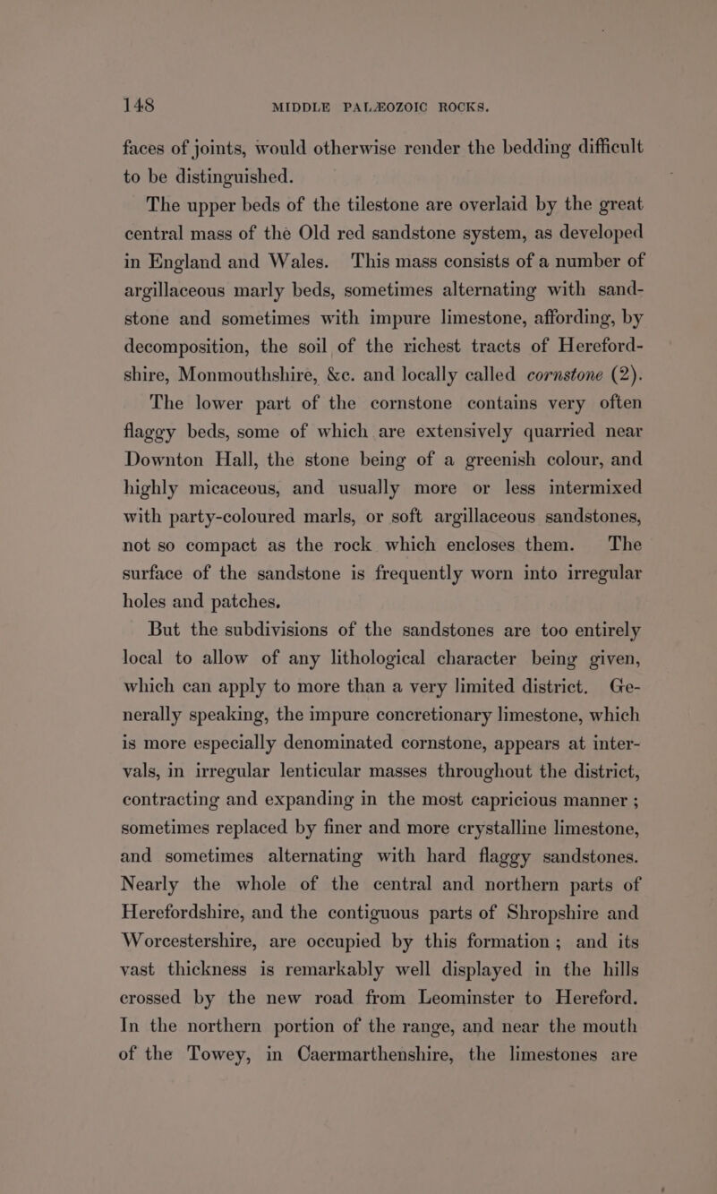 faces of joints, would otherwise render the bedding difficult to be distinguished. The upper beds of the tilestone are overlaid by the great central mass of the Old red sandstone system, as developed in England and Wales. This mass consists of a number of argillaceous marly beds, sometimes alternating with sand- stone and sometimes with impure limestone, affording, by decomposition, the soil of the richest tracts of Hereford- shire, Monmouthshire, &amp;c. and locally called cornstone (2). The lower part of the cornstone contains very often flaggy beds, some of which are extensively quarried near Downton Hall, the stone being of a greenish colour, and highly micaceous, and usually more or less imtermixed with party-coloured marls, or soft argillaceous sandstones, not so compact as the rock which encloses them. The surface of the sandstone is frequently worn into irregular holes and patches. But the subdivisions of the sandstones are too entirely local to allow of any lithological character being given, which can apply to more than a very limited district. Ge- nerally speaking, the impure concretionary limestone, which is more especially denominated cornstone, appears at inter- vals, in irregular lenticular masses throughout the district, contracting and expanding in the most capricious manner ; sometimes replaced by finer and more crystalline limestone, and sometimes alternating with hard flaggy sandstones. Nearly the whole of the central and northern parts of Herefordshire, and the contiguous parts of Shropshire and Worcestershire, are occupied by this formation; and its vast thickness is remarkably well displayed in the hills crossed by the new road from Leominster to Hereford. In the northern portion of the range, and near the mouth of the Towey, in Caermarthenshire, the limestones are