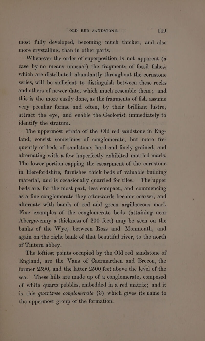 most fully developed, becoming much thicker, and also more crystalline, than in other parts. Whenever the order of superposition is not apparent (a case by no means unusual) the fragments of fossil fishes, which are distributed abundantly throughout the cornstone series, will be sufficient to distinguish between these rocks and others of newer date, which much resemble them; and this is the more easily done, as the fragments of fish assume very peculiar forms, and often, by their brilliant lustre, attract the eye, and enable the Geologist immediately to identify the stratum. The uppermost strata of the Old red sandstone in Eng- land, consist sometimes of conglomerate, but more fre- quently of beds of sandstone, hard and finely grained, and alternating with a few imperfectly exhibited mottled mars. The lower portion capping the escarpment of the cornstone in Herefordshire, furnishes thick beds of valuable building material, and is occasionally quarried for tiles. The upper beds are, for the most part, less compact, and commencing as a fine conglomerate they afterwards become coarser, and alternate with bands of red and green argillaceous marl. Fine examples of the conglomerate beds (attaining near Abergavenny a thickness of 200 feet) may be seen on the banks of the Wye, between Ross and Monmouth, and again on the right bank of that beautiful river, to the north of Tintern abbey. The loftiest points occupied by the Old red sandstone of England, are the Vans of Caermarthen and Brecon, the former 2590, and the latter 2500 feet above the level of the sea. These hills are made up of a conglomerate, composed of white quartz pebbles, embedded in a red matrix; and it is this guartzose conglomerate (3) which gives its name to the uppermost group of the formation.