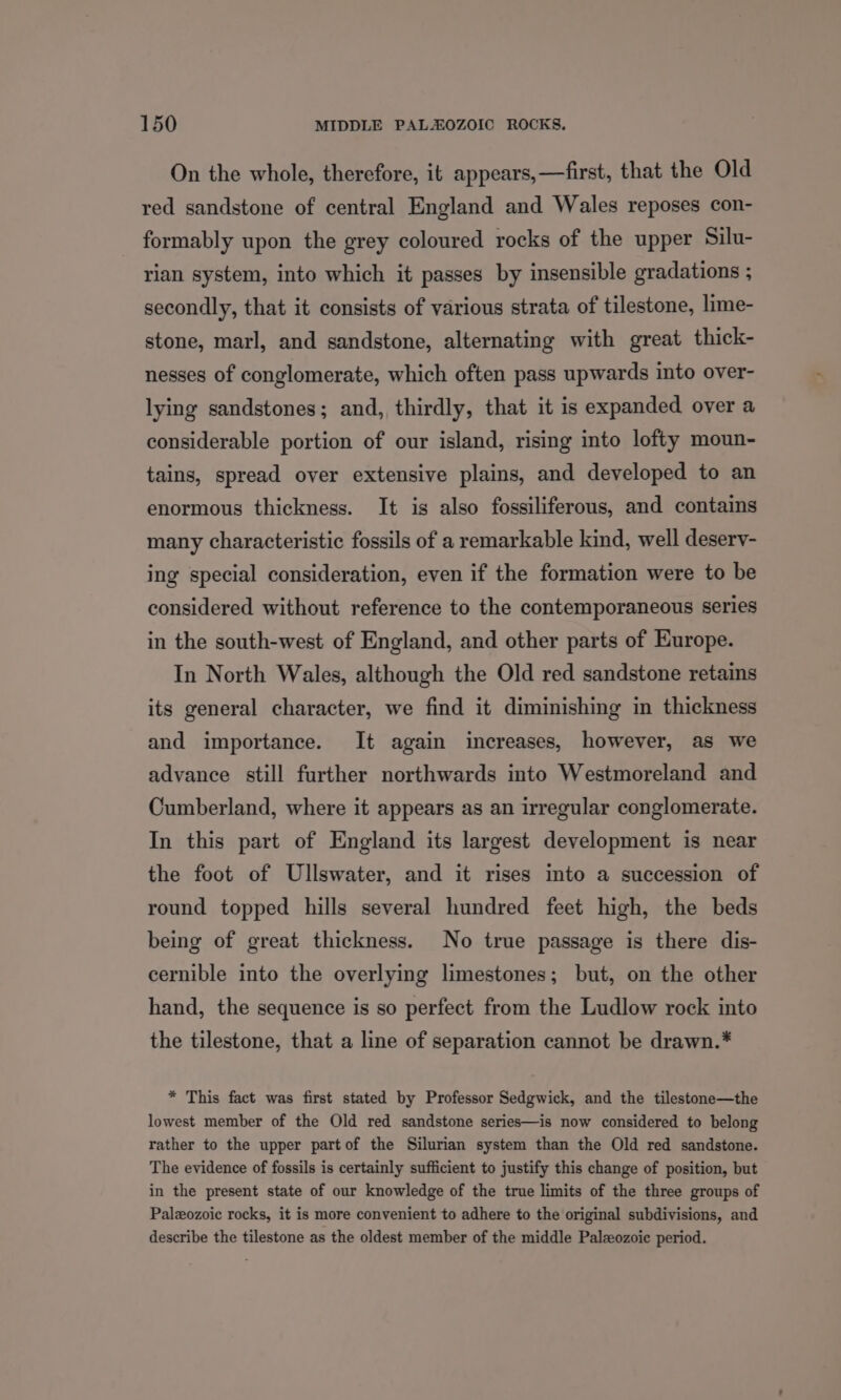 On the whole, therefore, it appears,—first, that the Old red sandstone of central England and Wales reposes con- formably upon the grey coloured rocks of the upper Silu- rian system, into which it passes by insensible gradations ; secondly, that it consists of various strata of tilestone, lime- stone, marl, and sandstone, alternating with great thick- nesses of conglomerate, which often pass upwards into over- lying sandstones; and, thirdly, that it is expanded over a considerable portion of our island, rising into lofty moun- tains, spread over extensive plains, and developed to an enormous thickness. It is also fossiliferous, and contains many characteristic fossils of a remarkable kind, well deserv- ing special consideration, even if the formation were to be considered without reference to the contemporaneous series in the south-west of England, and other parts of Europe. In North Wales, although the Old red sandstone retains its general character, we find it diminishing in thickness and importance. It again increases, however, as we advance still further northwards into Westmoreland and Cumberland, where it appears as an irregular conglomerate. In this part of England its largest development is near the foot of Ullswater, and it rises into a succession of round topped hills several hundred feet high, the beds being of great thickness. No true passage is there dis- cernible into the overlying limestones; but, on the other hand, the sequence is so perfect from the Ludlow rock into the tilestone, that a line of separation cannot be drawn.* * This fact was first stated by Professor Sedgwick, and the tilestone—the lowest member of the Old red sandstone series—is now considered to belong rather to the upper partof the Silurian system than the Old red sandstone. The evidence of fossils is certainly sufficient to justify this change of position, but in the present state of our knowledge of the true limits of the three groups of Paleozoic rocks, it is more convenient to adhere to the original subdivisions, and describe the tilestone as the oldest member of the middle Palzeozoic period.
