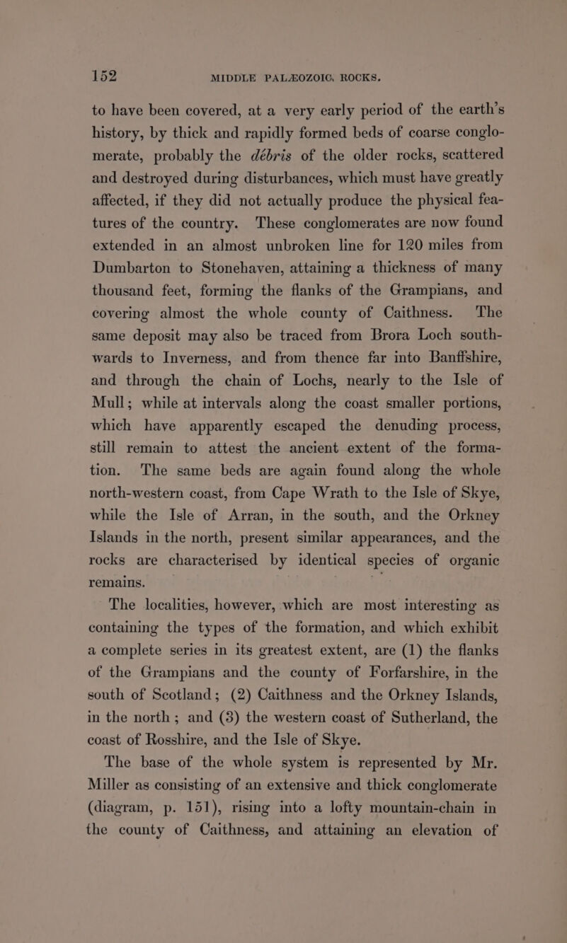 to have been covered, at a very early period of the earth’s history, by thick and rapidly formed beds of coarse conglo- merate, probably the débris of the older rocks, scattered and destroyed during disturbances, which must have greatly affected, if they did not actually produce the physical fea- tures of the country. These conglomerates are now found extended in an almost unbroken line for 120 miles from Dumbarton to Stonehaven, attaining a thickness of many thousand feet, forming the flanks of the Grampians, and covering almost the whole county of Caithness. The same deposit may also be traced from Brora Loch south- wards to Inverness, and from thence far into Banffshire, and through the chain of Lochs, nearly to the Isle of Mull; while at intervals along the coast smaller portions, which have apparently escaped the denuding process, still remain to attest the ancient extent of the forma- tion. The same beds are again found along the whole north-western coast, from Cape Wrath to the Isle of Skye, while the Isle of Arran, in the south, and the Orkney Islands in the north, present similar appearances, and the rocks are characterised by identical species of organic remains. | 7 The localities, however, which are most interesting as containing the types of the formation, and which exhibit a complete series in its greatest extent, are (1) the flanks of the Grampians and the county of Forfarshire, in the south of Scotland; (2) Caithness and the Orkney Islands, in the north ; and (3) the western coast of Sutherland, the coast of Rosshire, and the Isle of Skye. The base of the whole system is represented by Mr. Miller as consisting of an extensive and thick conglomerate (diagram, p. 151), rising into a lofty mountain-chain in the county of Caithness, and attaining an elevation of