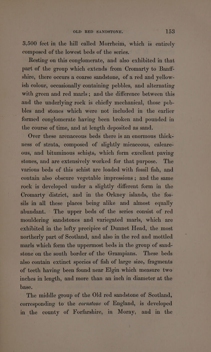 3,500 feet in the hill called Morrheim, which is entirely composed of the lowest beds of the series. Resting on this conglomerate, and also exhibited in that part of the group which extends from Cromarty to Banff- shire, there occurs a coarse sandstone, of a red and yellow- ish colour, occasionally containing pebbles, and alternating with green and red marls; and the difference between this and the underlying rock is chiefly mechanical, those peb- bles and stones which were not included in the earlier formed conglomerate having been broken and pounded in the course of time, and at length deposited as sand. Over these arenaceous beds there is an enormous thick- ness of strata, composed of slightly micaceous, calcare- ous, and bituminous schists, which form excellent paving stones, and are extensively worked for that purpose. The various beds of this schist are loaded with fossil fish, and contain also obscure vegetable impressions ; and the same rock is developed under a slightly different form in the Cromarty district, and in the Orkney islands, the fos- sils in all these places being alike and almost equally abundant. The upper beds of the series consist of red mouldering sandstones and variegated marls, which are exhibited in the lofty precipice of Dunnet Head, the most northerly part of Scotland, and also in the red and mottled marls which form the uppermost beds in the group of sand- stone on the south border of the Grampians. These beds also contain extinct species of fish of large size, fragments of teeth having been found near Elgin which measure two inches in length, and more than an inch in diameter at the base. The middle group of the Old red sandstone of Scotland, corresponding to the cornstone of England, is developed in the county of Forfarshire, in Moray, and in the