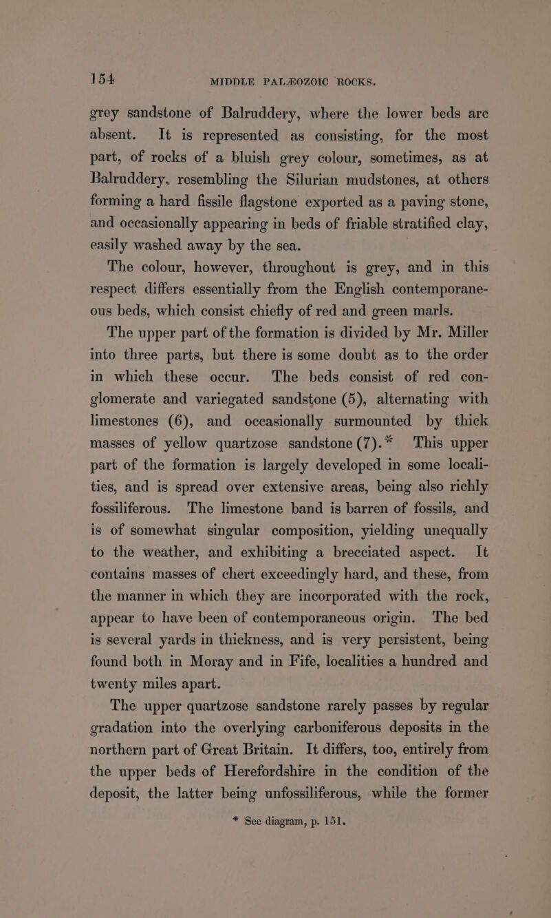 grey sandstone of Balruddery, where the lower beds are absent. It is represented as consisting, for the most part, of rocks of a bluish grey colour, sometimes, as at Balruddery, resembling the Silurian mudstones, at others forming a hard fissile flagstone exported as a paving stone, and occasionally appearing in beds of friable stratified clay, easily washed away by the sea. The colour, however, throughout is grey, and in this respect differs essentially from the English contemporane- ous beds, which consist chiefly of red and green marls. The upper part of the formation is divided by Mr. Miller into three parts, but there is some doubt as to the order in which these occur. The beds consist of red con- glomerate and variegated sandstone (5), alternating with limestones (6), and occasionally surmounted by thick masses of yellow quartzose sandstone (7).* This upper part of the formation is largely developed in some locali- ties, and is spread over extensive areas, being also richly fossiliferous. The limestone band is barren of fossils, and is of somewhat singular composition, yielding unequally to the weather, and exhibiting a brecciated aspect. It contains masses of chert exceedingly hard, and these, from the manner in which they are incorporated with the rock, appear to have been of contemporaneous origin. The bed is several yards in thickness, and is very persistent, being found both in Moray and in Fife, localities a hundred and twenty miles apart. The upper quartzose sandstone rarely passes by regular gradation into the overlying carboniferous deposits in the northern part of Great Britain. It differs, too, entirely from the upper beds of Herefordshire in the condition of the deposit, the latter being unfossiliferous, while the former * See diagram, p. 151.