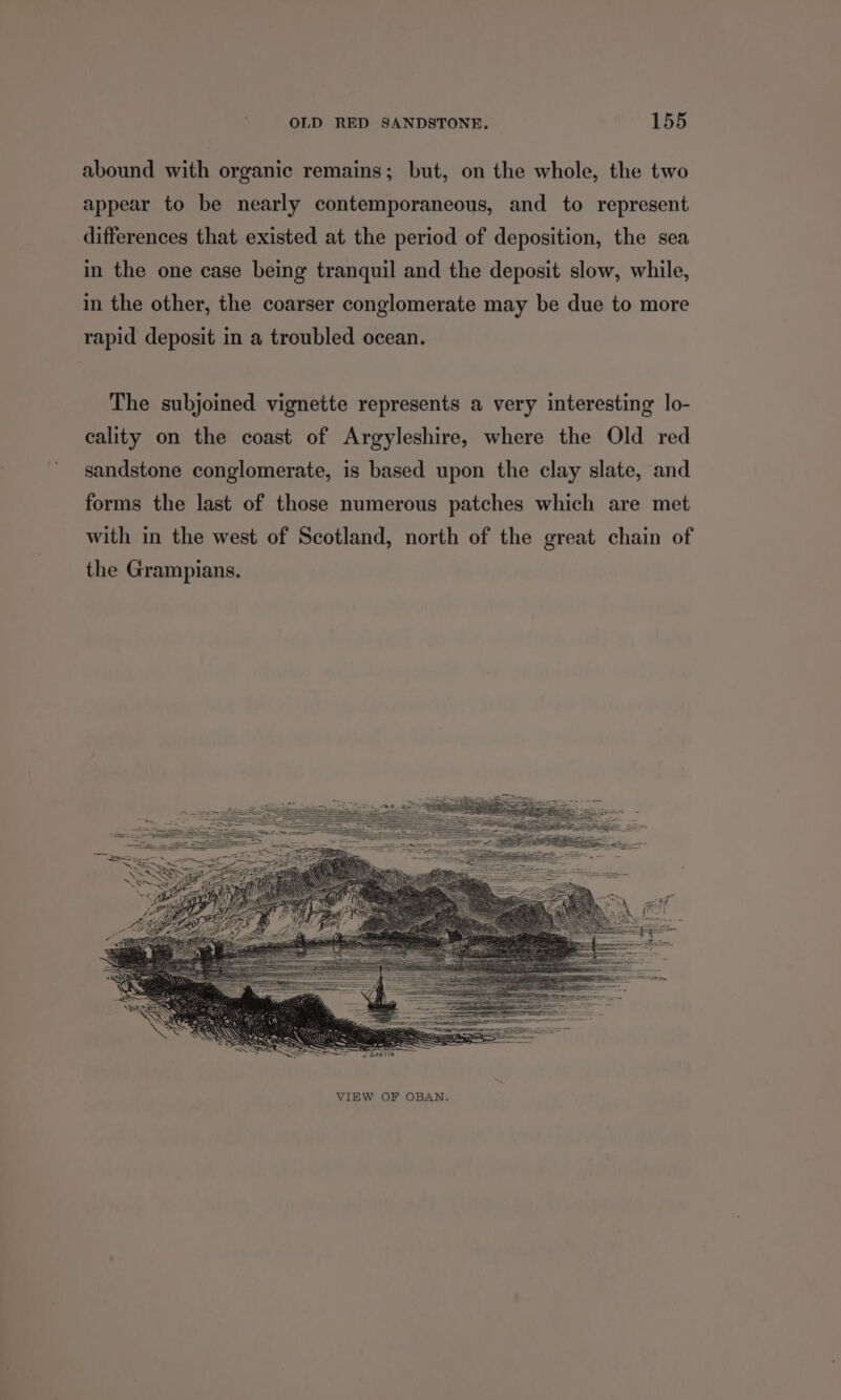 abound with organic remains; but, on the whole, the two appear to be nearly contemporaneous, and to represent differences that existed at the period of deposition, the sea in the one case being tranquil and the deposit slow, while, in the other, the coarser conglomerate may be due to more rapid deposit in a troubled ocean. The subjoined vignette represents a very interesting lo- cality on the coast of Argyleshire, where the Old red sandstone conglomerate, is based upon the clay slate, and forms the last of those numerous patches which are met with in the west of Scotland, north of the great chain of the Grampians. VIEW OF OBAN.