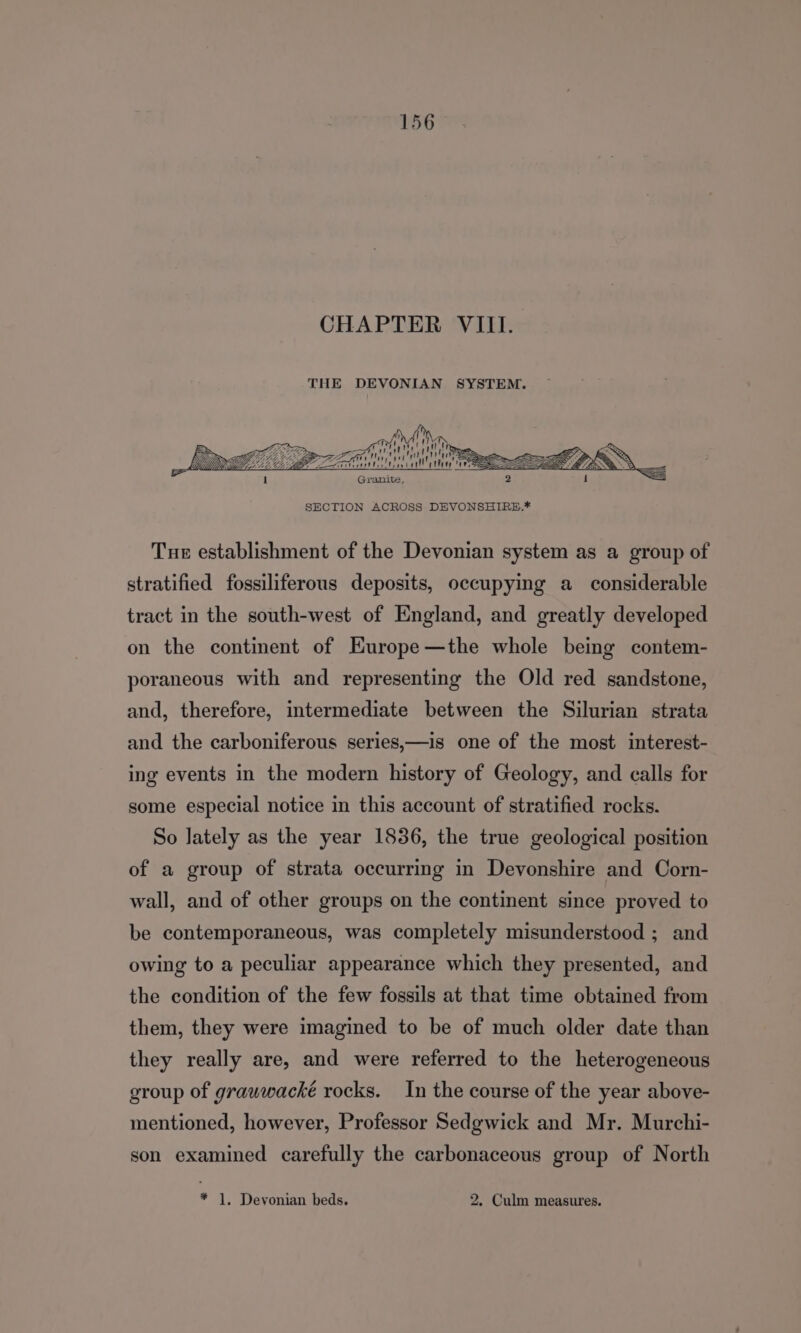 CHAPTER VIII. THE DEVONIAN SYSTEM. eb RS i Sj i  ttt teat SECTION ACROSS DEVONSHIRE.* Tue establishment of the Devonian system as a group of stratified fossiliferous deposits, occupying a_ considerable tract in the south-west of England, and greatly developed on the continent of Europe —the whole being contem- poraneous with and representing the Old red sandstone, and, therefore, intermediate between the Silurian strata and the carboniferous series,—is one of the most interest- ing events in the modern history of Geology, and calls for some especial notice in this account of stratified rocks. So lately as the year 1836, the true geological position of a group of strata occurring in Devonshire and Corn- wall, and of other groups on the continent since proved to be contemporaneous, was completely misunderstood ; and owing to a peculiar appearance which they presented, and the condition of the few fossils at that time obtained from them, they were imagined to be of much older date than they really are, and were referred to the heterogeneous group of grauwwacké rocks. In the course of the year above- mentioned, however, Professor Sedgwick and Mr. Murchi- son examined carefully the carbonaceous group of North * 1, Devonian beds. 2. Culm measures.