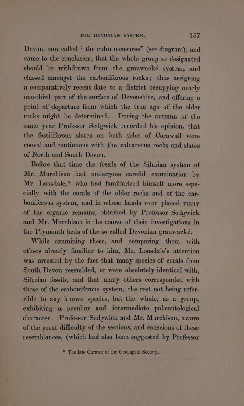 Devon, now called “the culm measures” (see diagram), and came to the conclusion, that the whole group so designated should be withdrawn from the grauwacké system, and classed amongst the carboniferous rocks; thus assigning a comparatively recent date to a district occupying nearly one-third part of the surface of Devonshire, and offering a point of departure from which the true age of the older rocks might be determined. During the autumn of the same year Professor Sedgwick recorded his opinion, that the fossiliferous slates on both sides of Cornwall were coeval and continuous with the calcareous rocks and slates of North and South Devon. Before that time the fossils of the Silurian system of Mr. Murchison had undergone careful examination by Mr. Lonsdale,* who had familiarized himself more espe- cially with the corals of the older rocks and of the car- boniferous system, and in whose hands were placed many of the organic remains, obtained by Professor Sedgwick and Mr. Murchison in the course of their investigations in the Plymouth beds of the so-called Devonian grauwacké. While examining these, and comparing them with others already familiar to him, Mr. Lonsdale’s attention was arrested by the fact that many species of corals from South Devon resembled, or were absolutely identical with, Silurian fossils, and that many others corresponded with those of the carboniferous system, the rest not being refer- rible to any known species, but the whole, as a group, exhibiting a peculiar and intermediate paleontological character. Professor Sedgwick and Mr. Murchison, aware of the great difficulty of the sections, and conscious of these resemblances, (which had also been suggested by Professor * The late Curator of the Geological Society.