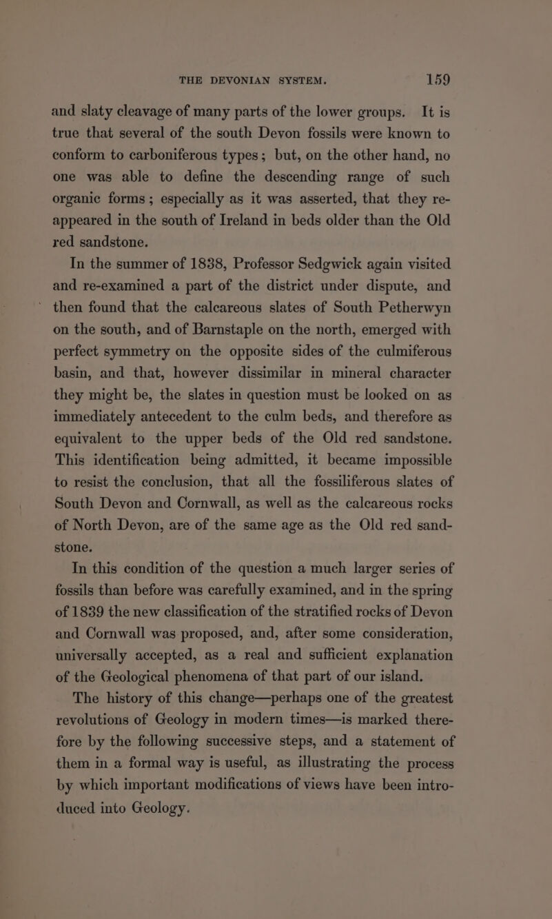 and slaty cleavage of many parts of the lower groups. It is true that several of the south Devon fossils were known to conform to carboniferous types; but, on the other hand, no one was able to define the descending range of such organic forms ; especially as it was asserted, that they re- appeared in the south of Ireland in beds older than the Old red sandstone. In the summer of 1838, Professor Sedgwick again visited and re-examined a part of the district under dispute, and ’ then found that the calcareous slates of South Petherwyn on the south, and of Barnstaple on the north, emerged with perfect symmetry on the opposite sides of the culmiferous basin, and that, however dissimilar in mineral character they might be, the slates in question must be looked on as immediately antecedent to the culm beds, and therefore as equivalent to the upper beds of the Old red sandstone. This identification being admitted, it became impossible to resist the conclusion, that all the fossiliferous slates of South Devon and Cornwall, as well as the calcareous rocks of North Devon, are of the same age as the Old red sand- stone. In this condition of the question a much larger series of fossils than before was carefully examined, and in the spring of 1839 the new classification of the stratified rocks of Devon and Cornwall was proposed, and, after some consideration, universally accepted, as a real and sufficient explanation of the Geological phenomena of that part of our island. The history of this change—perhaps one of the greatest revolutions of Geology in modern times—is marked there- fore by the following successive steps, and a statement of them in a formal way is useful, as illustrating the process by which important modifications of views have been intro- duced into Geology.