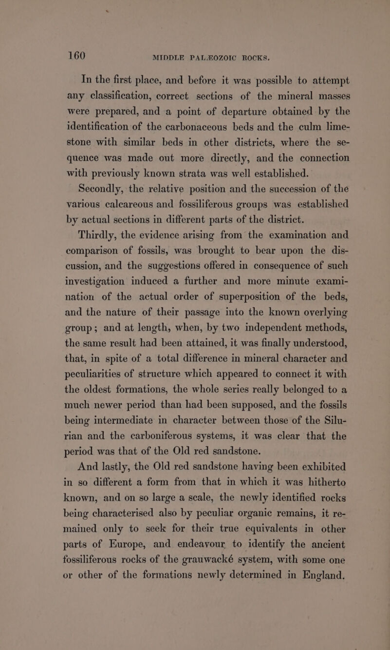 In the first place, and before it was possible to attempt any classification, correct sections of the mineral masses were prepared, and a point of departure obtained by the identification of the carbonaceous beds and the culm lime- stone with similar beds in other districts, where the se- quence was made out more directly, and the connection with previously known strata was well established. Secondly, the relative position and the succession of the various calcareous and fossiliferous groups was established by actual sections in different parts of the district. Thirdly, the evidence arising from the examination and comparison of fossils, was brought to bear upon the dis- cussion, and the suggestions offered in consequence of such investigation induced a further and more minute exami- nation of the actual order of superposition of the beds, and the nature of their passage into the known overlying group; and at length, when, by two independent methods, the same result had been attained, it was finally understood, that, in spite of a total difference in mineral character and peculiarities of structure which appeared to connect it with the oldest formations, the whole series really belonged to a much newer period than had been supposed, and the fossils being intermediate in character between those of the Silu- rian and the carboniferous systems, it was clear that the period was that of the Old red sandstone. And lastly, the Old red sandstone having been exhibited in so different a form from that in which it was hitherto known, and on so large a scale, the newly identified rocks being characterised also by peculiar organic remains, it re- mained only to seek for their true equivalents in other parts of Europe, and endeavour to identify the ancient fossiliferous rocks of the grauwacké system, with some one or other of the formations newly determined in England.
