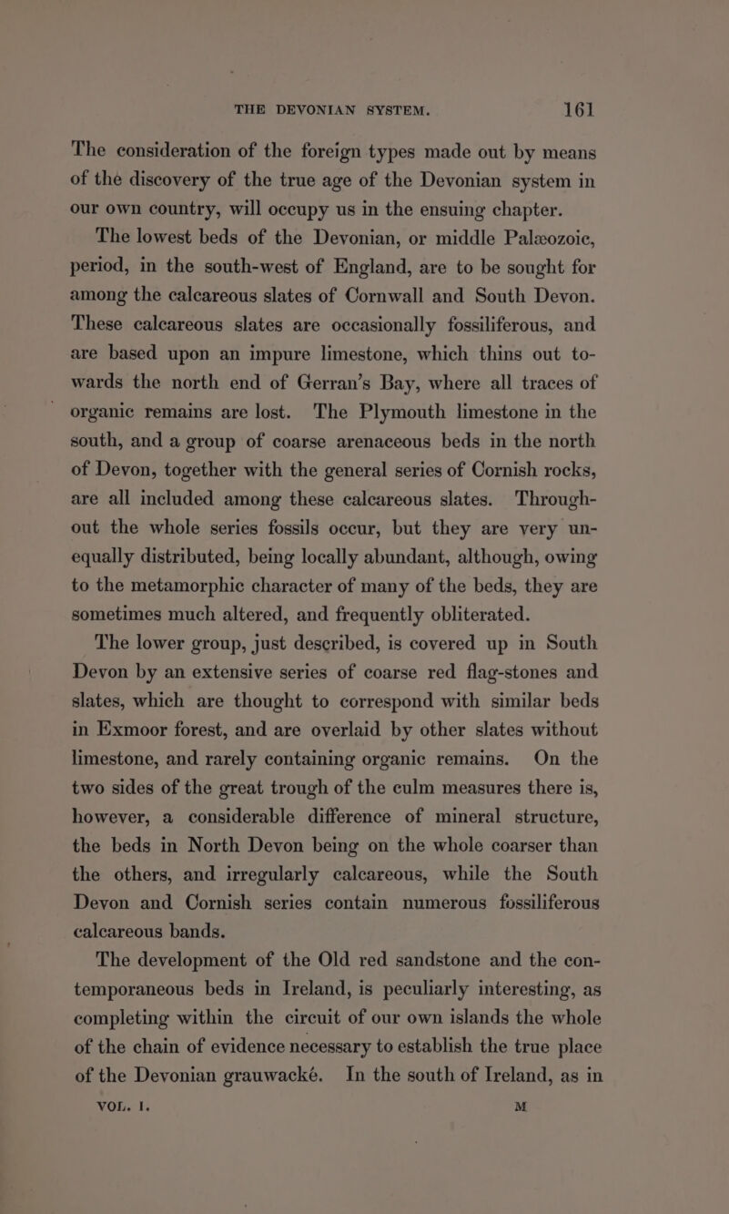 The consideration of the foreign types made out by means of the discovery of the true age of the Devonian system in our own country, will occupy us in the ensuing chapter. The lowest beds of the Devonian, or middle Paleozoic, period, in the south-west of England, are to be sought for among the calcareous slates of Cornwall and South Devon. These calcareous slates are occasionally fossiliferous, and are based upon an impure limestone, which thins out to- wards the north end of Gerran’s Bay, where all traces of organic remains are lost. The Plymouth limestone in the south, and a group of coarse arenaceous beds in the north of Devon, together with the general series of Cornish rocks, are all included among these calcareous slates. Through- out the whole series fossils occur, but they are very un- equally distributed, being locally abundant, although, owing to the metamorphic character of many of the beds, they are sometimes much altered, and frequently obliterated. The lower group, just described, is covered up in South Devon by an extensive series of coarse red flag-stones and slates, which are thought to correspond with similar beds in Exmoor forest, and are overlaid by other slates without limestone, and rarely containing organic remains. On the two sides of the great trough of the culm measures there is, however, a considerable difference of mineral structure, the beds in North Devon being on the whole coarser than the others, and irregularly calcareous, while the South Devon and Cornish series contain numerous fossiliferous calcareous bands. The development of the Old red sandstone and the con- temporaneous beds in Ireland, is peculiarly interesting, as completing within the circuit of our own islands the whole of the chain of evidence necessary to establish the true place of the Devonian grauwacké. In the south of Ireland, as in VOL. I. M