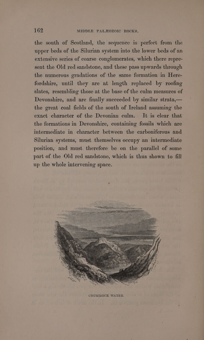 the south of Scotland, the sequence is perfect from the upper beds of the Silurian system into the lower beds of an extensive series of coarse conglomerates, which there repre- sent the Old red sandstone, and these pass upwards through the numerous gradations of the same formation in Here- fordshire, until they are at length replaced by roofing slates, resembling those at the base of the culm measures of Devonshire, and are finally succeeded by similar strata,— the great coal fields of the south of Ireland assuming the exact character of the Devonian culm. It is clear that the formations in Devonshire, containing fossils which are intermediate in character between the carboniferous and Silurian systems, must themselves occupy an intermediate position, and must therefore be on the parallel of some part of the Old red sandstone, which is thus shown to fill up the whole intervening space.