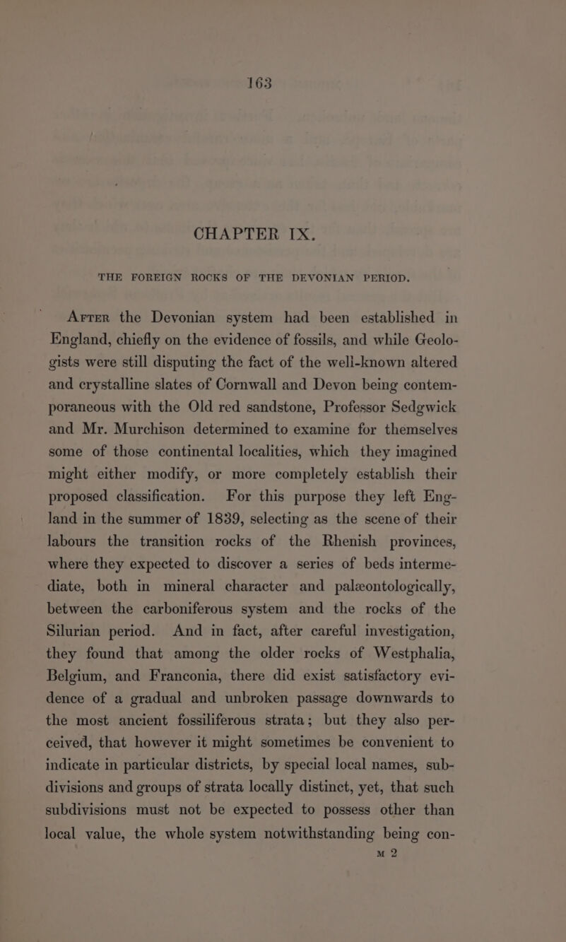 CHAPTER IX. THE FOREIGN ROCKS OF THE DEVONIAN PERIOD. Arter the Devonian system had been established in England, chiefly on the evidence of fossils, and while Geolo- gists were still disputing the fact of the well-known altered and crystalline slates of Cornwall and Devon being contem- poraneous with the Old red sandstone, Professor Sedgwick and Mr. Murchison determined to examine for themselves some of those continental localities, which they imagined might either modify, or more completely establish their proposed classification. For this purpose they left Eng- land in the summer of 1839, selecting as the scene of their labours the transition rocks of the Rhenish provinces, where they expected to discover a series of beds interme- diate, both in mineral character and _ paleontologically, between the carboniferous system and the rocks of the Silurian period. And in fact, after careful investigation, they found that among the older rocks of Westphalia, Belgium, and Franconia, there did exist satisfactory evi- dence of a gradual and unbroken passage downwards to the most ancient fossiliferous strata; but they also per- ceived, that however it might sometimes be convenient to indicate in particular districts, by special local names, sub- divisions and groups of strata locally distinct, yet, that such subdivisions must not be expected to possess other than local value, the whole system notwithstanding being con- M 2