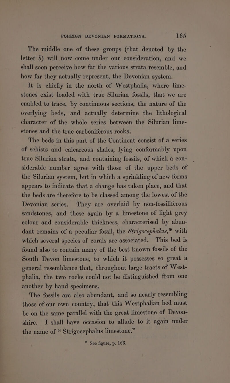 The middle one of these groups (that denoted by the letter 4) will now come under our consideration, and we shall soon perceive how far the various strata resemble, and how far they actually represent, the Devonian system. It is chiefly in the north of Westphalia, where lime- stones exist loaded with true Silurian fossils, that we are enabled to trace, by continuous sections, the nature of the overlying beds, and actually determine the lithological character of the whole series between the Silurian lime- stones and the true carboniferous rocks. The beds in this part of the Continent consist of a series of schists and calcareous shales, lying conformably upon true Silurian strata, and containing fossils, of which a con- siderable number agree with those of the upper beds of the Silurian system, but in which a sprinkling of new forms appears to indicate that a change has taken place, and that the beds are therefore to be classed among the lowest of the Devonian series. They are overlaid by non-fossiliferous sandstones, and these again by a limestone of light grey colour and considerable thickness, characterised by abun- dant remains of a peculiar fossil, the Strigocephalus,* with which several species of corals are associated. This bed is found also to contain many of the best known fossils of the South Devon limestone, to which it possesses so great a general resemblance that, throughout large tracts of West- phalia, the two rocks could not be distinguished from one another by hand specimens. The fossils are also abundant, and so nearly resembling those of our own country, that this Westphalian bed must be on the same parallel with the great limestone of Devon- shire. I shall have occasion to allude to it again under the name of “ Strigocephalus limestone.” * See figure, p. 166.