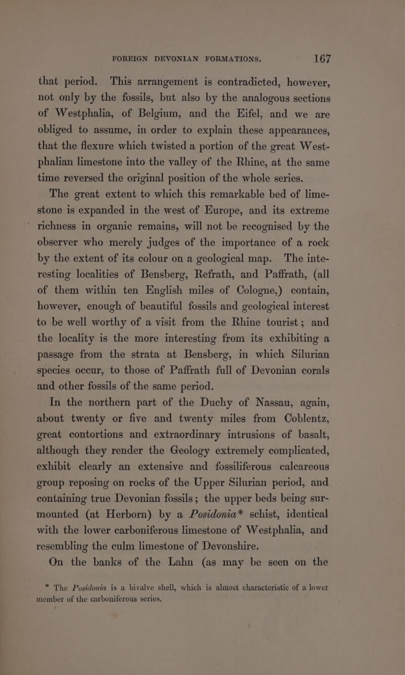 that period. This arrangement is contradicted, however, not only by the fossils, but also by the analogous sections of Westphalia, of Belgium, and the Eifel, and we are obliged to assume, in order to explain these appearances, that the flexure which twisted a portion of the great West- phalian limestone into the valley of the Rhine, at the same time reversed the original position of the whole series. The great extent to which this remarkable bed of lime- stone is expanded in the west of Europe, and its extreme richness in organic remains, will not be recognised by the observer who merely judges of the importance of a rock by the extent of its colour on a geological map. The inte- resting localities of Bensberg, Refrath, and Paffrath, (all of them within ten English miles of Cologne,) contain, however, enough of beautiful fossils and geological interest to be well worthy of a visit from the Rhine tourist; and the locality is the more interesting from its exhibiting a passage from the strata at Bensberg, in which Silurian species occur, to those of Paffrath full of Devonian corals and other fossils of the same period. In the northern part of the Duchy of Nassau, again, about twenty or five and twenty miles from Coblentz, great contortions and extraordinary intrusions of basalt, although they render the Geology extremely complicated, exhibit clearly an extensive and fossiliferous calcareous group reposing on rocks of the Upper Silurian period, and containing true Devonian fossils; the upper beds being sur- mounted (at Herborn) by a Posidonia* schist, identical with the lower carboniferous limestone of Westphalia, and resembling the culm limestone of Devonshire. On the banks of the Lahn (as may be seen on the * The Posidonia is a bivalve shell, which is almost characteristic of a lower member of the carboniferous series.
