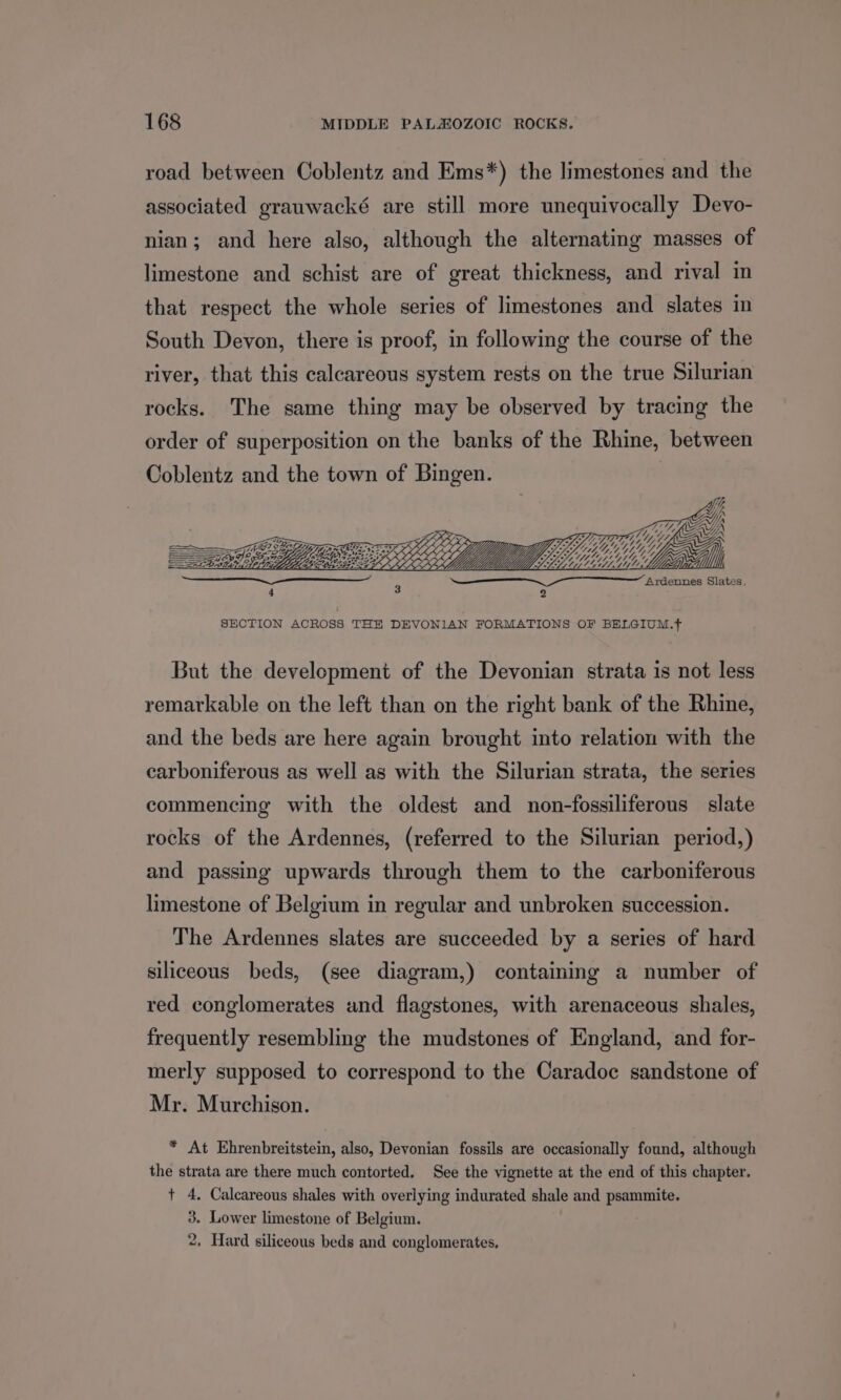 road between Coblentz and Ems*) the limestones and the associated grauwacké are still more unequivocally Devo- nian; and here also, although the alternating masses of limestone and schist are of great thickness, and rival in that respect the whole series of limestones and slates in South Devon, there is proof, in following the course of the river, that this calcareous system rests on the true Silurian rocks. The same thing may be observed by tracing the order of superposition on the banks of the Rhine, between Coblentz and the town of Bingen. =p fA — ST fj Lon Ardennes Slates, 4 3 2 SECTION ACROSS THE DEVONIAN FORMATIONS OF BELGIUM.+ But the development of the Devonian strata is not less remarkable on the left than on the right bank of the Rhine, and the beds are here again brought into relation with the carboniferous as well as with the Silurian strata, the series commencing with the oldest and non-fossiliferous slate rocks of the Ardennes, (referred to the Silurian period,) and passing upwards through them to the carboniferous limestone of Belgium in regular and unbroken succession. The Ardennes slates are succeeded by a series of hard siliceous beds, (see diagram,) containing a number of red conglomerates and flagstones, with arenaceous shales, frequently resembling the mudstones of England, and for- merly supposed to correspond to the Caradoc sandstone of Mr. Murchison. * At Ehrenbreitstein, also, Devonian fossils are occasionally found, although the strata are there much contorted. See the vignette at the end of this chapter. + 4. Calcareous shales with overlying indurated shale and psammite. 3. Lower limestone of Belgium. 2. Hard siliceous beds and conglomerates,
