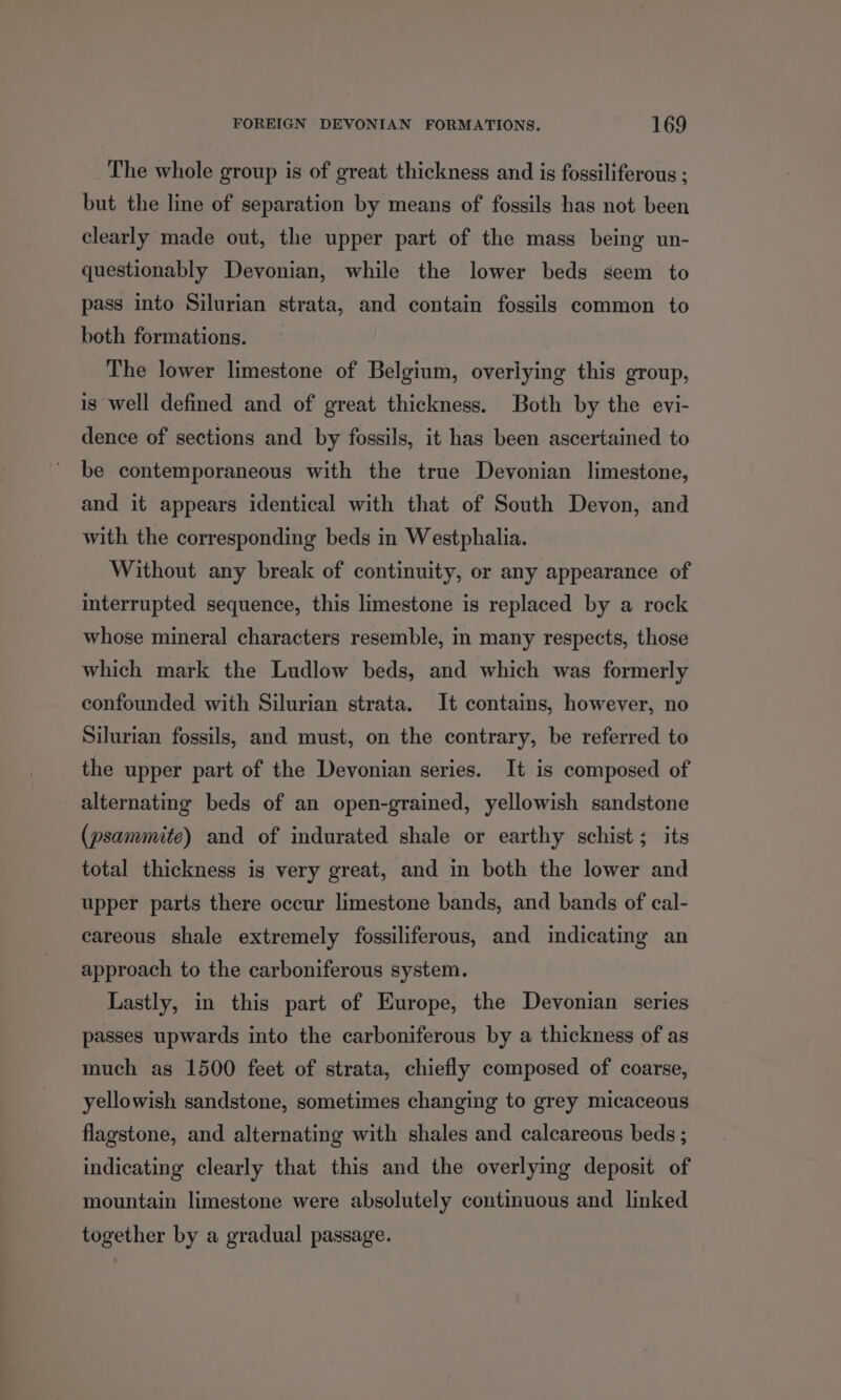 _The whole group is of great thickness and is fossiliferous ; but the line of separation by means of fossils has not been clearly made out, the upper part of the mass being un- questionably Devonian, while the lower beds seem to pass into Silurian strata, and contain fossils common to both formations. The lower limestone of Belgium, overiying this group, is well defined and of great thickness. Both by the evi- dence of sections and by fossils, it has been ascertained to be contemporaneous with the true Devonian limestone, and it appears identical with that of South Devon, and with the corresponding beds in Westphalia. Without any break of continuity, or any appearance of interrupted sequence, this limestone is replaced by a rock whose mineral characters resemble, in many respects, those which mark the Ludlow beds, and which was formerly confounded with Silurian strata. It contains, however, no Silurian fossils, and must, on the contrary, be referred to the upper part of the Devonian series. It is composed of alternating beds of an open-grained, yellowish sandstone (psammite) and of indurated shale or earthy schist; its total thickness is very great, and in both the lower and upper parts there occur limestone bands, and bands of cal- careous shale extremely fossiliferous, and indicating an approach to the carboniferous system. Lastly, in this part of Europe, the Devonian series passes upwards into the carboniferous by a thickness of as much as 1500 feet of strata, chiefly composed of coarse, yellowish sandstone, sometimes changing to grey micaceous flagstone, and alternating with shales and calcareous beds ; indicating clearly that this and the overlymg deposit of mountain limestone were absolutely continuous and linked together by a gradual passage.