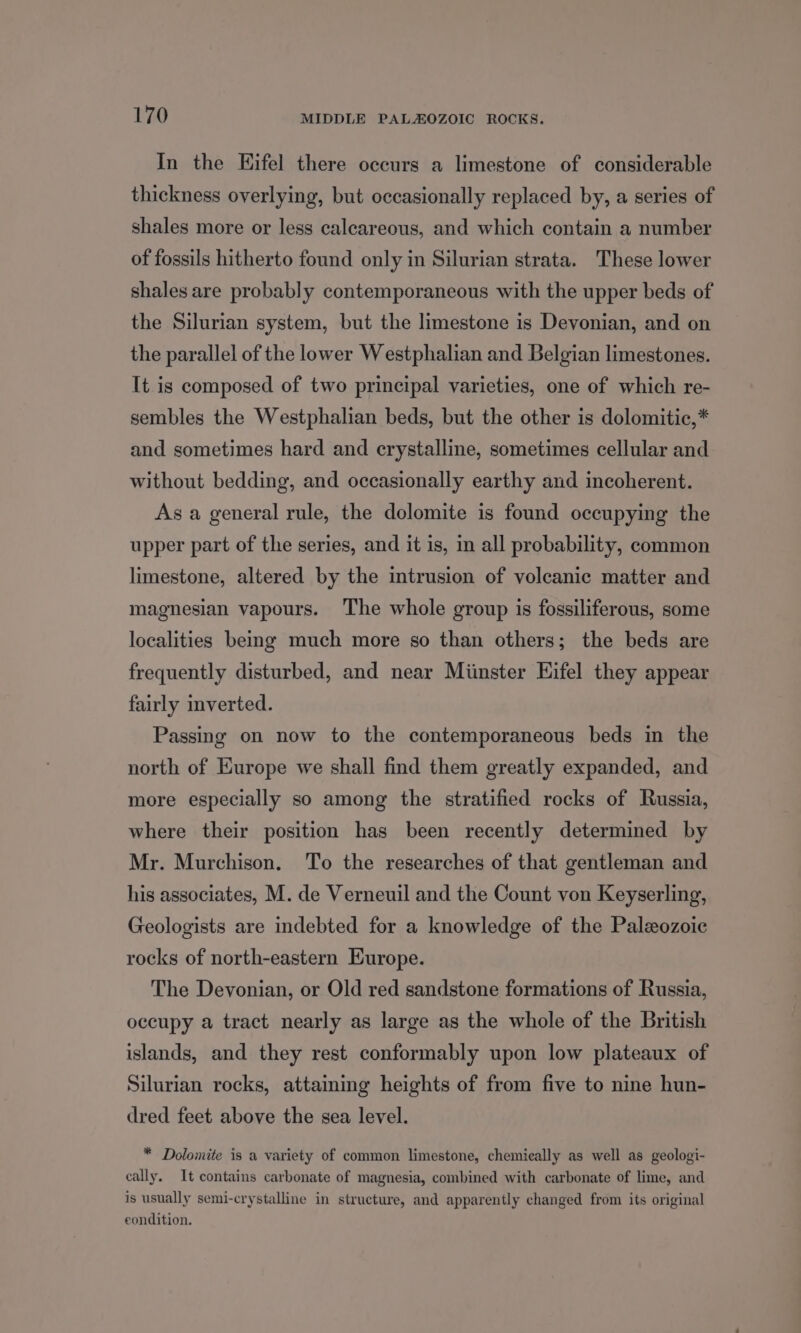 In the Kifel there occurs a limestone of considerable thickness overlying, but occasionally replaced by, a series of shales more or less calcareous, and which contain a number of fossils hitherto found only in Silurian strata. These lower shales are probably contemporaneous with the upper beds of the Silurian system, but the limestone is Devonian, and on the parallel of the lower Westphalian and Belgian limestones. It is composed of two principal varieties, one of which re- sembles the Westphalian beds, but the other is dolomitic,* and sometimes hard and crystalline, sometimes cellular and without bedding, and occasionally earthy and incoherent. As a general rule, the dolomite is found occupying the upper part of the series, and it is, in all probability, common limestone, altered by the intrusion of volcanic matter and magnesian vapours. The whole group is fossiliferous, some localities bemg much more so than others; the beds are frequently disturbed, and near Miinster Eifel they appear fairly mverted. Passing on now to the contemporaneous beds in the north of Europe we shall find them greatly expanded, and more especially so among the stratified rocks of Russia, where their position has been recently determined by Mr. Murchison. To the researches of that gentleman and his associates, M. de Verneuil and the Count von Keyserling, Geologists are indebted for a knowledge of the Paleozoic rocks of north-eastern Europe. The Devonian, or Old red sandstone formations of Russia, occupy a tract nearly as large as the whole of the British islands, and they rest conformably upon low plateaux of Silurian rocks, attaming heights of from five to nine hun- dred feet above the sea level. * Dolomite is a variety of common limestone, chemically as well as geologi- cally. It contains carbonate of magnesia, combined with carbonate of lime, and is usually semi-crystalline in structure, and apparently changed from its original eondition.