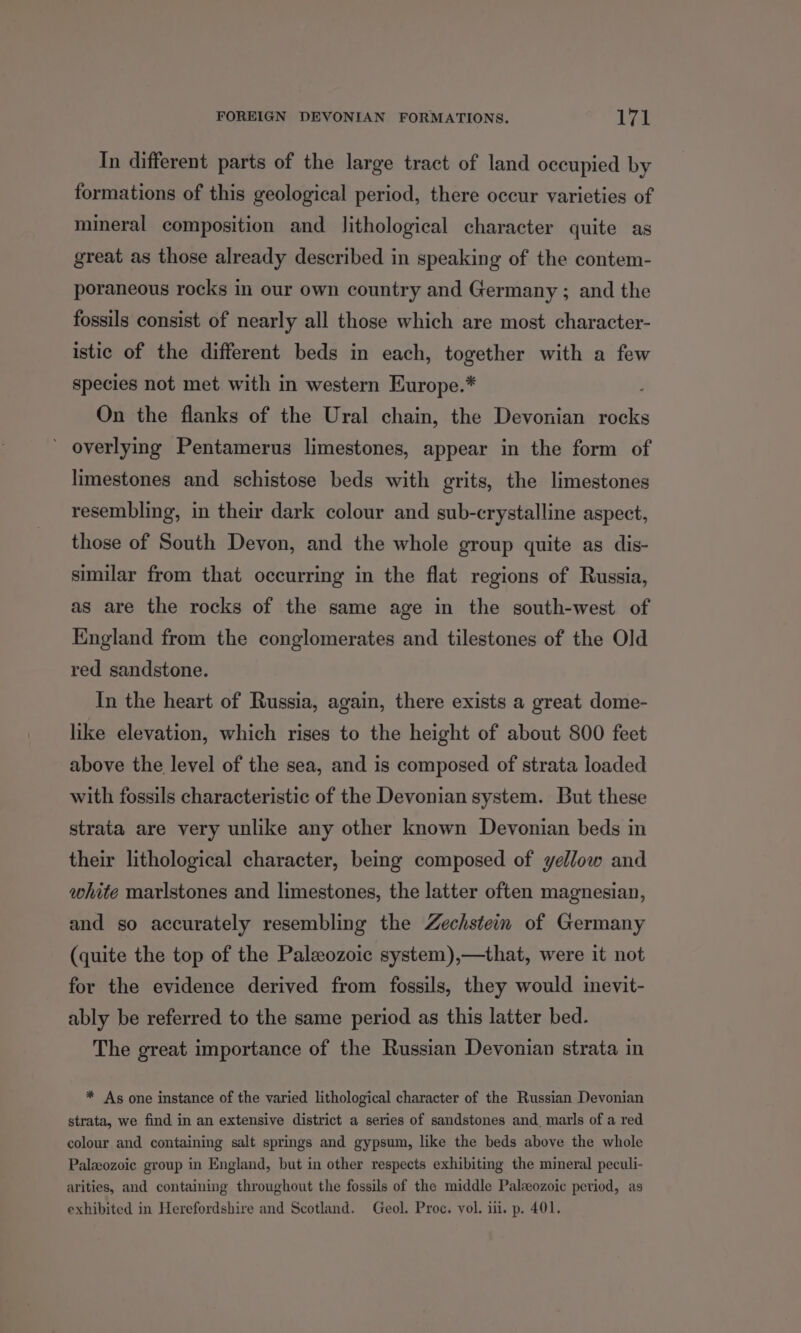 In different parts of the large tract of land occupied by formations of this geological period, there occur varieties of mineral composition and lithological character quite as great as those already described in speaking of the contem- poraneous rocks in our own country and Germany ; and the fossils consist of nearly all those which are most character- istic of the different beds in each, together with a few species not met with in western Europe.* On the flanks of the Ural chain, the Devonian mks overlying Pentamerus limestones, appear in the form of limestones and schistose beds with grits, the limestones resembling, in their dark colour and sub-crystalline aspect, those of South Devon, and the whole group quite as dis- similar from that occurring in the flat regions of Russia, as are the rocks of the same age in the south-west of England from the conglomerates and tilestones of the Old red sandstone. In the heart of Russia, again, there exists a great dome- like elevation, which rises to the height of about 800 feet above the level of the sea, and is composed of strata loaded with fossils characteristic of the Devonian system. But these strata are very unlike any other known Devonian beds in their lithological character, being composed of yellow and white marlstones and limestones, the latter often magnesian, and so accurately resembling the Zechstein of Germany (quite the top of the Paleozoic system),—that, were it not for the evidence derived from fossils, they would inevit- ably be referred to the same period as this latter bed. The great importance of the Russian Devonian strata in * As one instance of the varied lithological character of the Russian Devonian strata, we find in an extensive district a series of sandstones and marls of a red colour and containing salt springs and gypsum, like the beds above the whole Paleozoic group in England, but in other respects exhibiting the mineral peculi- arities, and containing throughout the fossils of the middle Paleozoic period, as exhibited in Herefordshire and Scotland. Geol. Proc. vol. i. p. 401,