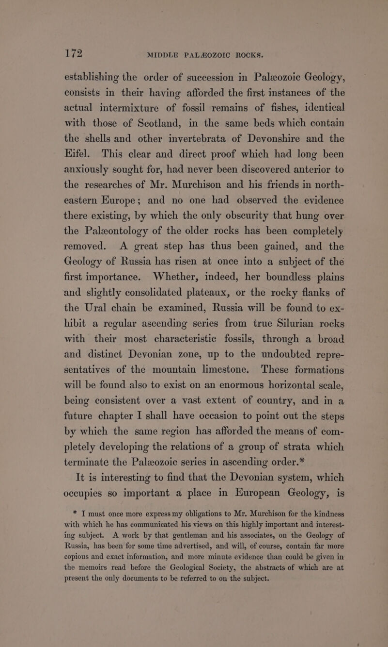 establishing the order of succession in Paleozoic Geology, consists in their having afforded the first instances of the actual intermixture of fossil remains of fishes, identical with those of Scotland, in the same beds which contain the shells and other invertebrata of Devonshire and the Hifel. This clear and direct proof which had long been anxiously sought for, had never been discovered anterior to the researches of Mr. Murchison and his friends in north- eastern Europe; and no one had observed the evidence there existing, by which the only obscurity that hung over the Paleontology of the older rocks has been completely removed. <A great step has thus been gained, and the Geology of Russia has risen at once into a subject of the first importance. Whether, indeed, her boundless plains and slightly consolidated plateaux, or the rocky flanks of the Ural chain be examined, Russia will be found to ex- hibit a regular ascending series from true Silurian rocks with their most characteristic fossils, through a broad and distinct Devonian zone, up to the undoubted repre- sentatives of the mountain limestone. These formations will be found also to exist on an enormous horizontal scale, being consistent over a vast extent of country, and in a future chapter I shall have occasion to point out the steps by which the same region has afforded the means of com- pletely developing the relations of a group of strata which terminate the Paleozoic series in ascending order.* It is interesting to find that the Devonian system, which occupies so important a place in European Geology, is * I must once more express my obligations to Mr. Murchison for the kindness with which he has communicated his views on this highly important and interest- ing subject. A work by that gentleman and his associates, on the Geology of Russia, has been for some time advertised, and will, of course, contain far more copious and exact information, and more minute evidence than could be given in the memoirs read before the Geological Society, the abstracts of which are at present the only documents to be referred to on the subject.