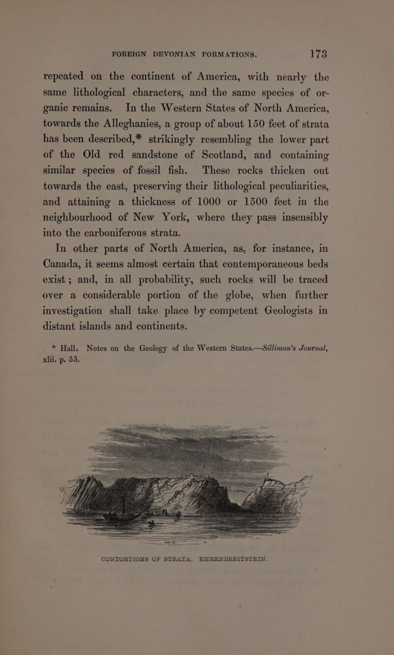repeated on the continent of America, with nearly the same lithological characters, and the same species of or- ganic remains. In the Western States of North America, towards the Alleghanies, a group of about 150 feet of strata has been described,* strikingly resembling the lower part of the Old red sandstone of Scotland, and containing similar species of fossil fish. These rocks thicken out towards the east, preserving their lithological peculiarities, and attaining a thickness of 1000 or 1500 feet in the neighbourhood of New York, where they pass insensibly into the carboniferous strata. In other parts of North America, as, for instance, in Canada, it seems almost certain that contemporaneous beds exist ; and, in all probability, such rocks will be traced over a considerable portion of the globe, when further investigation shall take place by competent Geologists in distant islands and continents. * Hall. Notes on the Geology of the Western States.—Szdliman’s Journal, xlii. p. 55.