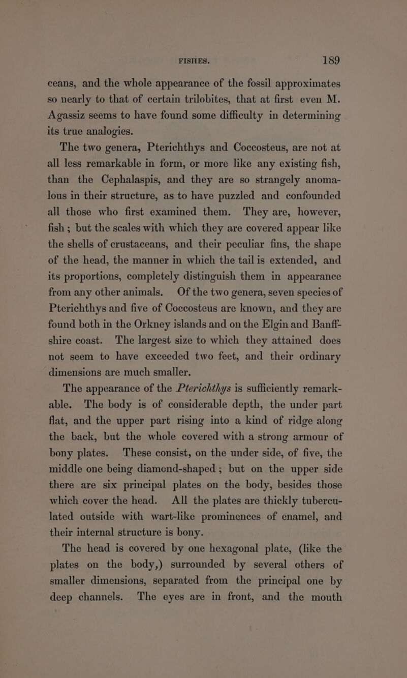 ceans, and the whole appearance of the fossil approximates so nearly to that of certain trilobites, that at first even M. Agassiz seems to have found some difficulty in determining its true analogies. The two genera, Pterichthys and Coccosteus, are not at all less remarkable in form, or more like any existing fish, than the Cephalaspis, and they are so strangely anoma- lous in their structure, as to have puzzled and confounded all those who first examined them. They are, however, fish ; but the scales with which they are covered appear like the shells of crustaceans, and their peculiar fins, the shape of the head, the manner in which the tail is extended, and its proportions, completely distinguish them in appearance from any other animals. Of the two genera, seven species of Pterichthys and five of Coccosteus are known, and they are found both in the Orkney islands and on the Elgin and Banff- shire coast. The largest size to which they attained does not seem to have exceeded two feet, and their ordinary dimensions are much smaller. The appearance of the Pterichthys is sufficiently remark- able. The body is of considerable depth, the under part flat, and the upper part rising into a kind of ridge along the back, but the whole covered with a strong armour of bony plates. These consist, on the under side, of five, the middle one being diamond-shaped ; but on the upper side there are six principal plates on the body, besides those which cover the head. All the plates are thickly tubercu- lated outside with wart-like prominences of enamel, and their internal structure is bony. The head is covered by one hexagonal plate, (like the plates on the body,) surrounded by several others of smaller dimensions, separated from the principal one by deep channels. The eyes are in front, and the mouth