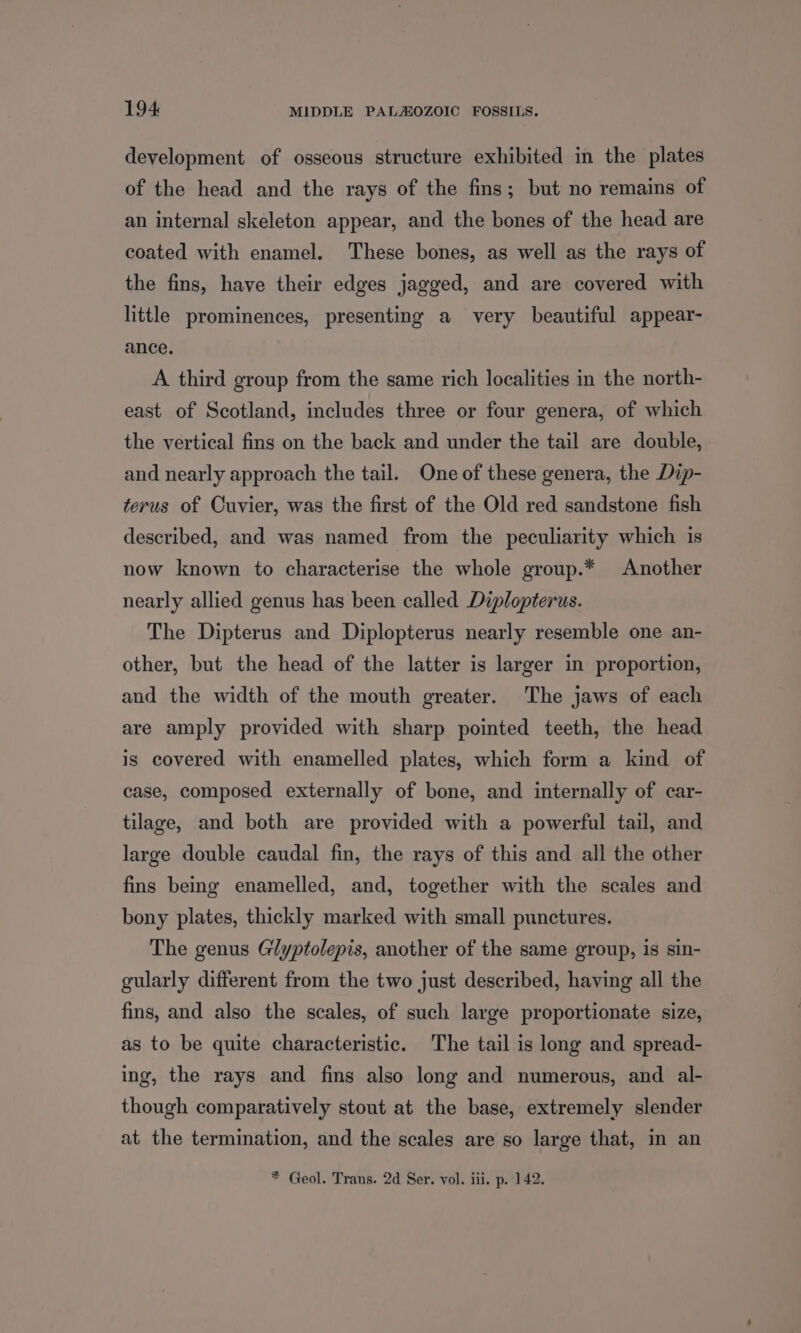 development of osseous structure exhibited in the plates of the head and the rays of the fins; but no remains of an internal skeleton appear, and the bones of the head are coated with enamel. These bones, as well as the rays of the fins, have their edges jagged, and are covered with little prominences, presenting a very beautiful appear- ance. A third group from the same rich localities in the north- east of Scotland, includes three or four genera, of which the vertical fins on the back and under the tail are double, and nearly approach the tail. One of these genera, the Dip- terus of Cuvier, was the first of the Old red sandstone fish described, and was named from the peculiarity which is now known to characterise the whole group.* Another nearly allied genus has been called Diplopterus. The Dipterus and Diplopterus nearly resemble one an- other, but the head of the latter is larger in proportion, and the width of the mouth greater. The jaws of each are amply provided with sharp pointed teeth, the head is covered with enamelled plates, which form a kind of case, composed externally of bone, and internally of car- tilage, and both are provided with a powerful tail, and large double caudal fin, the rays of this and all the other fins being enamelled, and, together with the scales and bony plates, thickly marked with small punctures. The genus Glyptolepis, another of the same group, is sin- gularly different from the two just described, having all the fins, and also the scales, of such large proportionate size, as to be quite characteristic. The tail is long and spread- ing, the rays and fins also long and numerous, and al- though comparatively stout at the base, extremely slender at the termination, and the scales are so large that, m an * Geol. Trans. 2d Ser. vol. iii. p. 142.