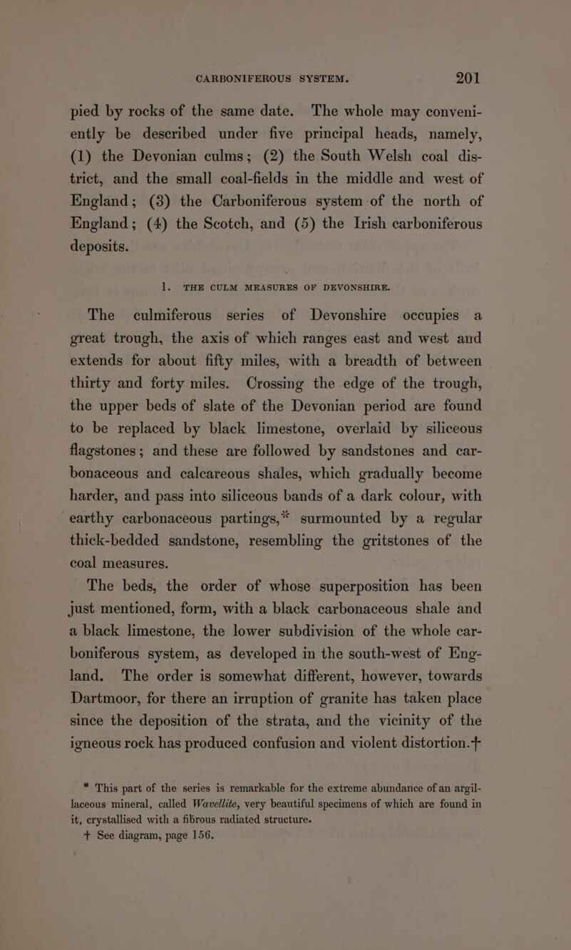 pied by rocks of the same date. The whole may conveni- ently be described under five principal heads, namely, (1) the Devonian culms; (2) the South Welsh coal dis- trict, and the small coal-fields in the middle and west of England; (3) the Carboniferous system of the north of England; (4) the Scotch, and (5) the Irish carboniferous deposits. 1. THE CULM MEASURES OF DEVONSHIRE. The culmiferous series of Devonshire occupies a great trough, the axis of which ranges east and west and extends for about fifty miles, with a breadth of between thirty and forty miles. Crossing the edge of the trough, the upper beds of slate of the Devonian period are found to be replaced by black limestone, overlaid by siliceous flagstones; and these are followed by sandstones and car- bonaceous and calcareous shales, which gradually become harder, and pass into siliceous bands of a dark colour, with earthy carbonaceous partings,* surmounted by a regular thick-bedded sandstone, resembling the gritstones of the coal measures. The beds, the order of whose superposition has been just mentioned, form, with a black carbonaceous shale and a black limestone, the lower subdivision of the whole car- boniferous system, as developed in the south-west of Eng- land. The order is somewhat different, however, towards Dartmoor, for there an irruption of granite has taken place since the deposition of the strata, and the vicinity of the igneous rock has produced confusion and violent distortion.+ * This part of the series is remarkable for the extreme abundance of an argil- laceous mineral, called Wavellite, very beautiful specimens of which are found in it, crystallised with a fibrous radiated structure. + See diagram, page 156.