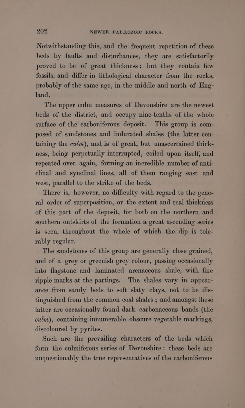 Notwithstanding this, and the frequent repetition of these beds by faults and disturbances, they are satisfactorily proved to be of great thickness; but they contain few fossils, and differ in lithological character from the rocks, probably of the same age, in the middle and north of Eng- land. The upper culm measures of Devonshire are the newest beds of the district, and occupy nine-tenths of the whole surface of the carboniferous deposit. This group is com- posed of sandstones and indurated shales (the latter con- taining the culm), and is of great, but unascertained thick- ness, being perpetually interrupted, coiled upon itself, and repeated over again, forming an incredible number of anti- clinal and. synclinal lines, all of them ranging east and west, parallel to the strike of the beds. There is, however, no difficulty with regard to the gene- ral order of superposition, or the extent and real thickness of this part of the deposit, for both on the northern and southern outskirts of the formation a great ascending series is seen, throughout the whole of which the dip is tole- rably regular. 7 The sandstones of this group are generally close grained, and of a grey or greenish grey colour, passing occasionally into flagstone and laminated arenaceous shale, with fine ripple marks at the partings. The shales vary in appear- ance from sandy beds to soft slaty clays, not to be dis- tinguished from the common coal shales ; and amongst these latter are occasionally found dark carbonaceous bands (the culm), containing innumerable obscure vegetable markings, | discoloured by pyrites. Such are the prevailing characters of the beds which form the culmiferous series of Devonshire: these beds are unquestionably the true representatives of the carboniferous