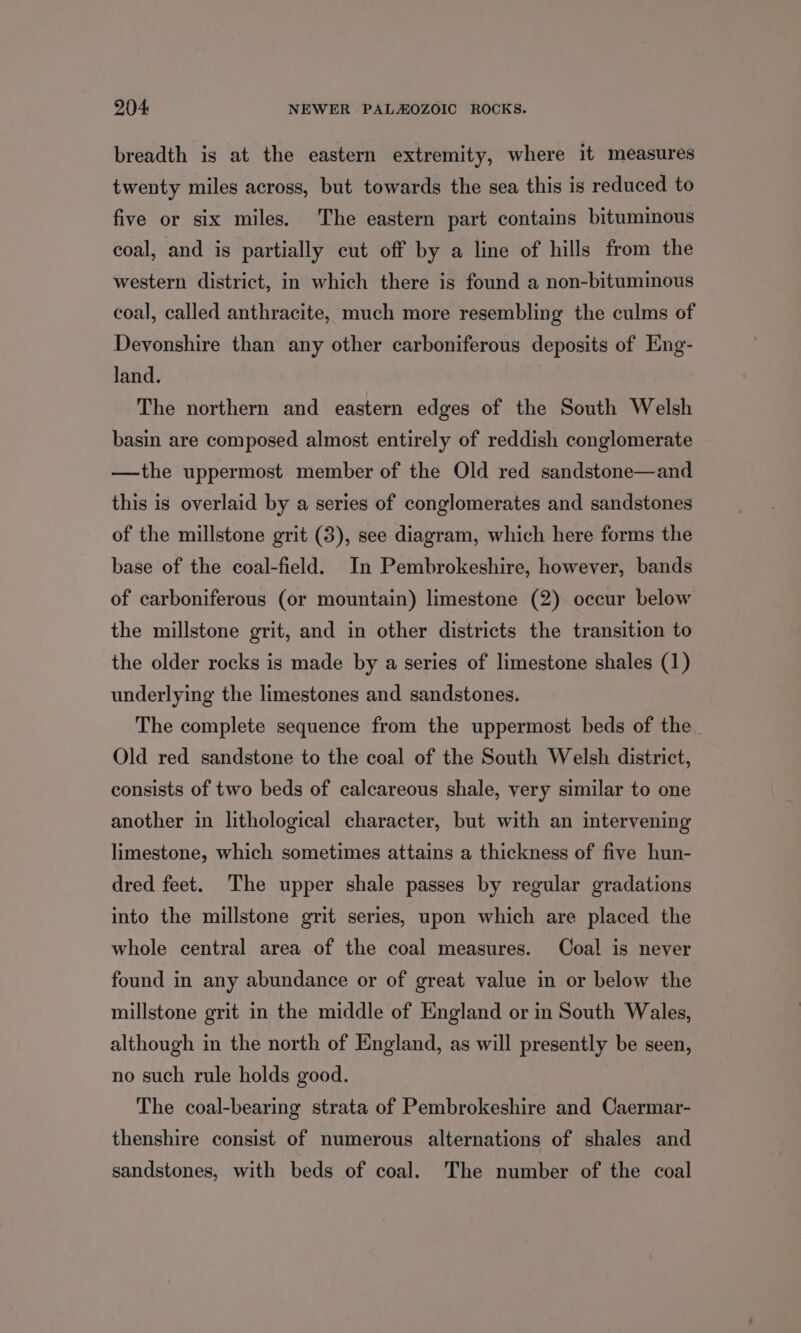 breadth is at the eastern extremity, where it measures twenty miles across, but towards the sea this is reduced to five or six miles, The eastern part contains bituminous coal, and is partially cut off by a line of hills from the western district, in which there is found a non-bituminous coal, called anthracite, much more resembling the culms of Devonshire than any other carboniferous deposits of Eng- land. The northern and eastern edges of the South Welsh basin are composed almost entirely of reddish conglomerate —the uppermost member of the Old red sandstone—and this is overlaid by a series of conglomerates and sandstones of the millstone grit (3), see diagram, which here forms the base of the coal-field. In Pembrokeshire, however, bands of carboniferous (or mountain) limestone (2) occur below the millstone grit, and in other districts the transition to the older rocks is made by a series of limestone shales (1) underlying the limestones and sandstones. The complete sequence from the uppermost beds of the Old red sandstone to the coal of the South Welsh district, consists of two beds of calcareous shale, very similar to one another in lithological character, but with an intervening limestone, which sometimes attains a thickness of five hun- dred feet. The upper shale passes by regular gradations into the millstone grit series, upon which are placed the whole central area of the coal measures. Coal is never found in any abundance or of great value in or below the millstone grit in the middle of England or in South Wales, although in the north of England, as will presently be seen, no such rule holds good. The coal-bearing strata of Pembrokeshire and Caermar- thenshire consist of numerous alternations of shales and sandstones, with beds of coal. The number of the coal