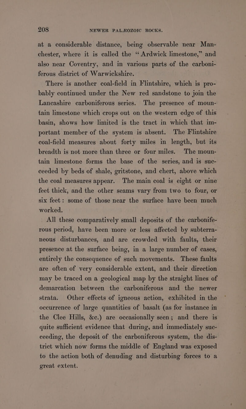 at a considerable distance, being observable near Man- *% chester, where it is called the “‘ Ardwick limestone,” and also near Coventry, and in various parts of the carboni- ferous district of Warwickshire. There is another coal-field in Flintshire, which is pro- bably continued under the New red sandstone to join the Lancashire carboniferous series. The presence of moun- tain limestone which crops out on the western edge of this basin, shows how limited is the tract in which that im- portant member of the system is absent. The Flintshire coal-field measures about forty miles in length, but its breadth is not more than three or four miles. The moun- tain limestone forms the base of the series, and is suc- ceeded by beds of shale, gritstone, and chert, above which the coal measures appear. The main coal is eight or nine feet thick, and the other seams vary from two to four, or six feet: some of those near the surface have been much worked. All these comparatively small deposits of the carbonife- rous period, have been more or less affected by subterra- neous disturbances, and are crowded with faults, their presence at the surface being, in a large number of cases, entirely the consequence of such movements. These faults are often of very considerable extent, and their direction may be traced on a geological map by the straight lines of demarcation between the carboniferous and the newer strata. Other effects of igneous action, exhibited in the occurrence of large quantities of basalt (as for instance in the Clee Hills, &amp;c.) are occasionally seen; and there is quite sufficient evidence that during, and immediately suc- ceeding, the deposit of the carboniferous system, the dis- trict which now forms the middle of England was exposed to the action both of denuding and disturbing forces to a great extent.