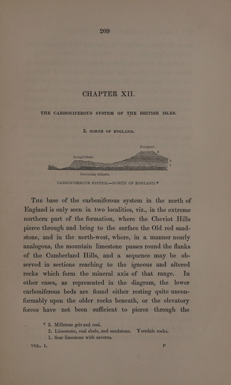 CHAPTER XII. THE CARBONIFEROUS SYSTEM OF THE BRITISH ISLES. 3. NORTH OF ENGLAND. Dougill Sear, CARBONIFEROUS SYSTEM.—NORTH OF ENGLAND. * Tue base of the carboniferous system in the north of England is only seen in two localities, viz., in the extreme northern part of the formation, where the Cheviot Hills pierce through and bring to the surface the Old red sand- stone, and in the north-west, where, in a manner nearly analogous, the mountain limestone passes round the flanks of the Cumberland Hills, and a sequence may be ob- served in sections reaching to the igneous and altered rocks which form the mineral axis of that range. In other cases, as represented in the diagram, the lower carboniferous beds are found either resting quite uncon- formably upon the older rocks beneath, or the elevatory forces have not been sufficient to pierce through the * 3. Millstone grit and coal. 2. Limestone, coal shale, and sandstone. Yoredale rocks. 1. Scar limestone with caverns. VOL. I.