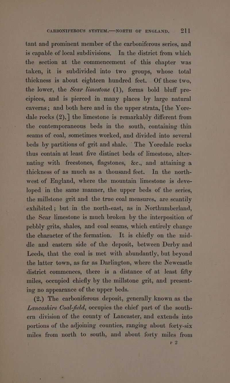 tant and prominent member of the carboniferous series, and is capable of local subdivisions. In the district from which the section at the commencement of this chapter was taken, it is subdivided into two groups, whose total thickness is about eighteen hundred feet. Of these two, the lower, the Scar limestone (1), forms bold bluff pre- cipices, and is pierced in many places by large natural caverns; and both here and in the upper strata, [the Yore- dale rocks (2), | the limestone is remarkably different from the contemporaneous beds in the south, containing thin seams of coal, sometimes worked, and divided into several beds by partitions of grit and shale. “The Yoredale rocks thus contain at least five distinct beds of limestone, alter- nating with freestones, flagstones, &amp;c., and attaining a thickness of as much as a thousand feet. In the north- west of England, where the mountain limestone is deve- loped in the same manner, the upper beds of the series, the millstone grit and the true coal measures, are scantily exhibited ; but in the north-east, as in Northumberland, the Scar limestone is much broken by the interposition of pebbly grits, shales, and coal seams, which entirely change the character of the formation. It is chiefly on the mid- dle and eastern side of the deposit, between Derby and Leeds, that the coal is met with abundantly, but beyond the latter town, as far as Darlington, where the Newcastle district commences, there is a distance of at least fifty miles, occupied chiefly by the millstone grit, and present- ing no appearance of the upper beds. (2.) The carboniferous deposit, generally known as the Lancashire Coal-field, occupies the chief part of the south- ern division of the county of Lancaster, and extends into portions of the adjoining counties, ranging about forty-six miles from north to south, and about forty miles from eZ